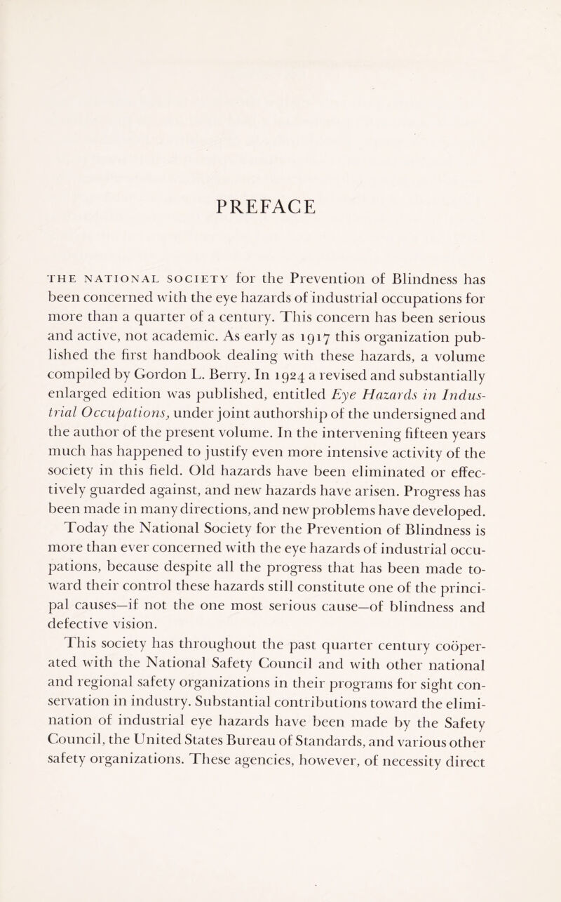 PREFACE the national society for the Prevention of Blindness has been concerned with the eye hazards of industrial occupations for more than a quarter of a century. This concern has been serious and active, not academic. As early as 1917 this organization pub¬ lished the first handbook dealing with these hazards, a volume compiled by Gordon L. Berry. In 1924 a revised and substantially enlarged edition was published, entitled Eye Elazarcls in Indus¬ trial Occupations, under joint authorship of the undersigned and the author of the present volume. In the intervening fifteen years much has happened to justify even more intensive activity of the society in this field. Old hazards have been eliminated or effec¬ tively guarded against, and new hazards have arisen. Progress has been made in many directions, and new problems have developed. Today the National Society for the Prevention of Blindness is more than ever concerned with the eye hazards of industrial occu¬ pations, because despite all the progress that has been made to¬ ward their control these hazards still constitute one of the princi¬ pal causes—if not the one most serious cause—of blindness and defective vision. This society has throughout the past quarter century cooper¬ ated with the National Safety Council and with other national and regional safety organizations in their programs for sight con¬ servation in industry. Substantial contributions toward the elimi¬ nation of industrial eye hazards have been made by the Safety Council, the United States Bureau of Standards, and various other safety organizations. These agencies, however, of necessity direct
