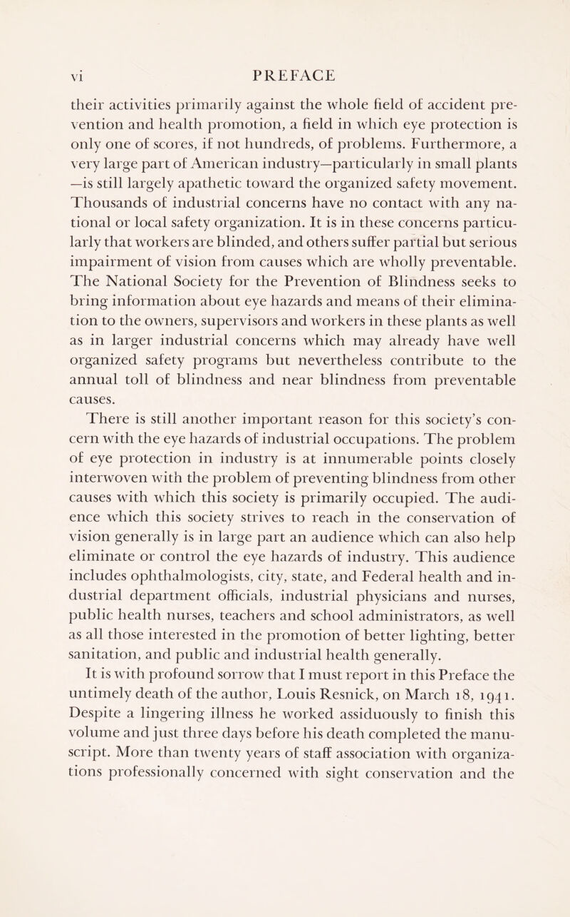 their activities primarily against the whole field of accident pre¬ vention and health promotion, a field in which eye protection is only one of scores, if not hundreds, of problems. Furthermore, a very large part of American industry—particularly in small plants —is still largely apathetic toward the organized safety movement. Thousands of industrial concerns have no contact with any na¬ tional or local safety organization. It is in these concerns particu¬ larly that workers are blinded, and others suffer partial but serious impairment of vision from causes which are wholly preventable. The National Society for the Prevention of Blindness seeks to bring information about eye hazards and means of their elimina¬ tion to the owners, supervisors and workers in these plants as well as in larger industrial concerns which may already have well organized safety programs but nevertheless contribute to the annual toll of blindness and near blindness from preventable causes. There is still another important reason for this society’s con¬ cern with the eye hazards of industrial occupations. The problem of eye protection in industry is at innumerable points closely interwoven with the problem of preventing blindness from other causes with which this society is primarily occupied. The audi¬ ence which this society strives to reach in the conservation of vision generally is in large part an audience which can also help eliminate or control the eye hazards of industry. This audience includes ophthalmologists, city, state, and Federal health and in¬ dustrial department officials, industrial physicians and nurses, public health nurses, teachers and school administrators, as well as all those interested in the promotion of better lighting, better sanitation, and public and industrial health generally. It is with profound sorrow that I must report in this Preface the untimely death of the author, Louis Resnick, on March 18, 1941. Despite a lingering illness he worked assiduously to finish this volume and just three days before his death completed the manu¬ script. More than twenty years of staff association with organiza¬ tions professionally concerned with sight conservation and the