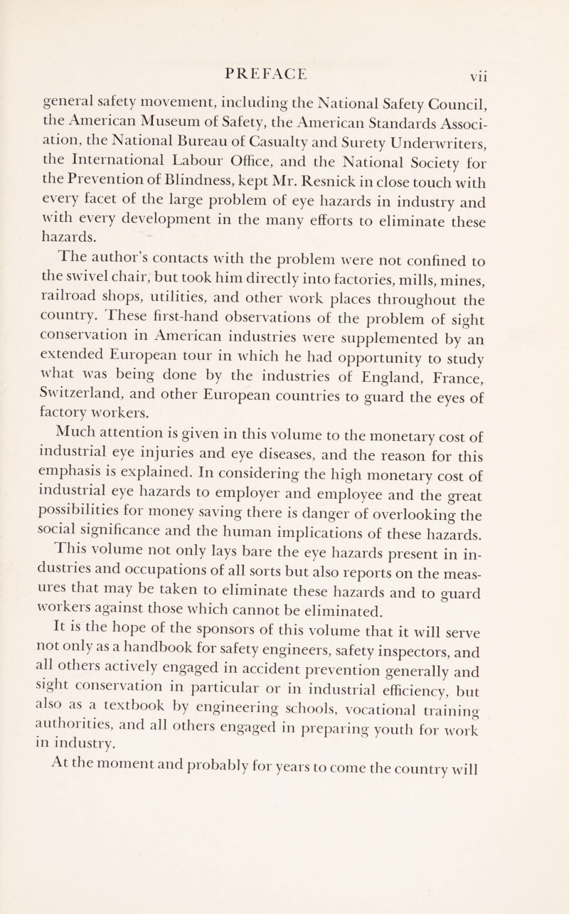 Vll general safety movement, including the National Safety Council, the American Museum of Safety, the American Standards Associ¬ ation, the National Bureau of Casualty and Surety Underwriters, the International Labour Office, and the National Society for the Prevention of Blindness, kept Mr. Resnick in close touch with every facet of the large problem of eye hazards in industry and with every development in the many efforts to eliminate these hazards. The author s contacts with the problem were not confined to the swivel chair, but took him directly into factories, mills, mines, railroad shops, utilities, and other work places throughout the country. These first-hand observations of the problem of sight conservation in American industries were supplemented by an extended European tour in which he had opportunity to study what was being done by the industries of England, France, Switzerland, and other European countries to guard the eyes of factory workers. Much attention is given in this volume to the monetary cost of industrial eye injuries and eye diseases, and the reason for this emphasis is explained. In considering the high monetary cost of industrial eye hazards to employer and employee and the great possibilities for money saving there is danger of overlooking the social significance and the human implications of these hazards. This volume not only lays bare the eye hazards present in in- dustiies and occupations of all sorts but also reports on the meas- uies that may be taken to eliminate these hazards and to guard workers against those which cannot be eliminated. It is the hope of the sponsors of this volume that it will serve not only as a handbook for safety engineers, safety inspectors, and all others actively engaged in accident prevention generally and sight conservation in particular or in industrial efficiency, but also as a textbook by engineering schools, vocational training authorities, and all others engaged in preparing youth for work in industry. At the moment and probably for years to come the country will