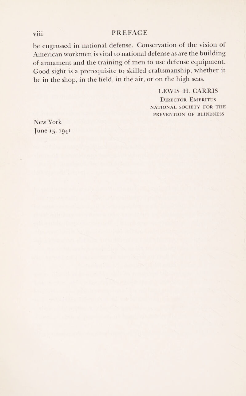 Vlll be engrossed in national defense. Conservation of the vision of American workmen is vital to national defense as are the building of armament and the training of men to use defense equipment. Good sight is a prerequisite to skilled craftsmanship, whether it be in the shop, in the held, in the air, or on the high seas. LEWIS H. CARRIS Director Emeritus NATIONAL SOCIETY FOR THE PREVENTION OF BLINDNESS New York June 15, 1941