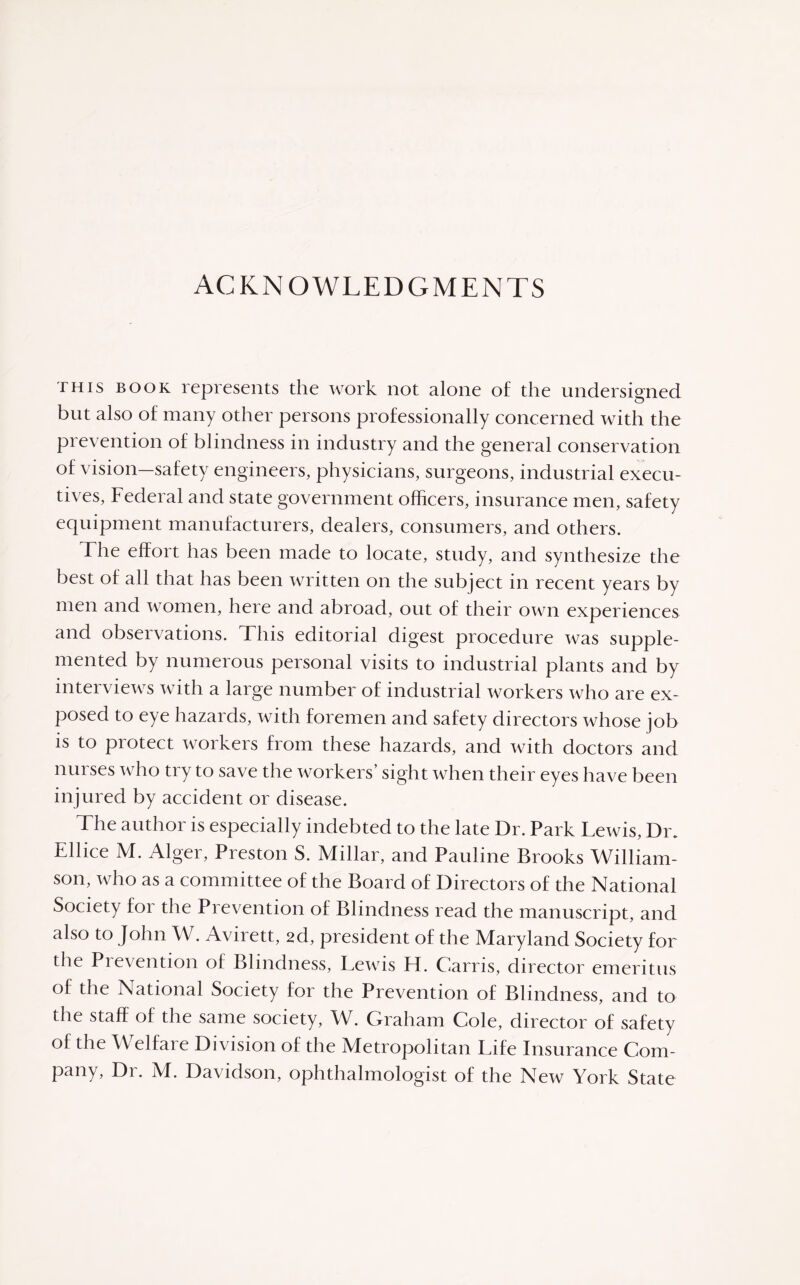 ACKNOWLEDGMENTS this book represents the work not alone of the undersigned but also of many other persons professionally concerned with the prevention of blindness in industry and the general conservation of vision—safety engineers, physicians, surgeons, industrial execu¬ tives, Federal and state government officers, insurance men, safety equipment manufacturers, dealers, consumers, and others. The effort has been made to locate, study, and synthesize the best of all that has been written on the subject in recent years by men and women, here and abroad, out of their own experiences and observations. This editorial digest procedure was supple¬ mented by numerous personal visits to industrial plants and by interviews with a large number of industrial workers who are ex¬ posed to eye hazards, with foremen and safety directors whose job is to protect workers from these hazards, and with doctors and nurses who try to save the workers’ sight when their eyes have been injured by accident or disease. The author is especially indebted to the late Dr. Park Lewis, Dix Ellice M. Alger, Preston S. Millar, and Pauline Brooks William¬ son, who as a committee of the Board of Directors of the National Society for the Prevention of Blindness read the manuscript, and also to John W. Avirett, 2d, president of the Maryland Society for the Prevention of Blindness, Lewis FI. Garris, director emeritus of the National Society for the Prevention of Blindness, and to the staff of the same society, W. Graham Cole, director of safety of the Welfare Division of the Metropolitan Life Insurance Com¬ pany, Dr. M. Davidson, ophthalmologist of the New York State