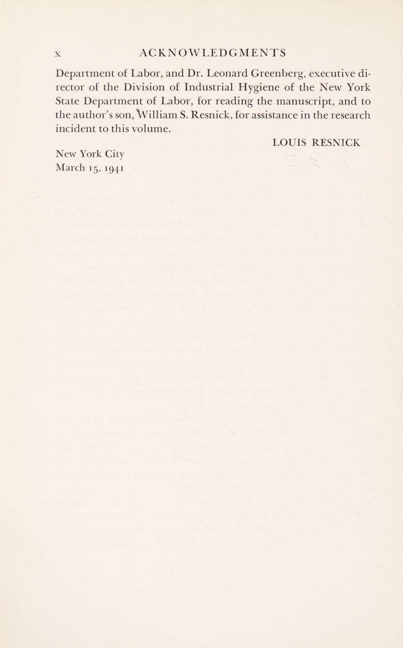 Department of Labor, and Dr. Leonard Greenberg, executive di¬ rector of the Division of Industrial Hygiene of the New York State Department of Labor, for reading the manuscript, and to the author’s son, William S. Resnick, for assistance in the research incident to this volume. LOUIS RESNICK New York City March 15, 1941