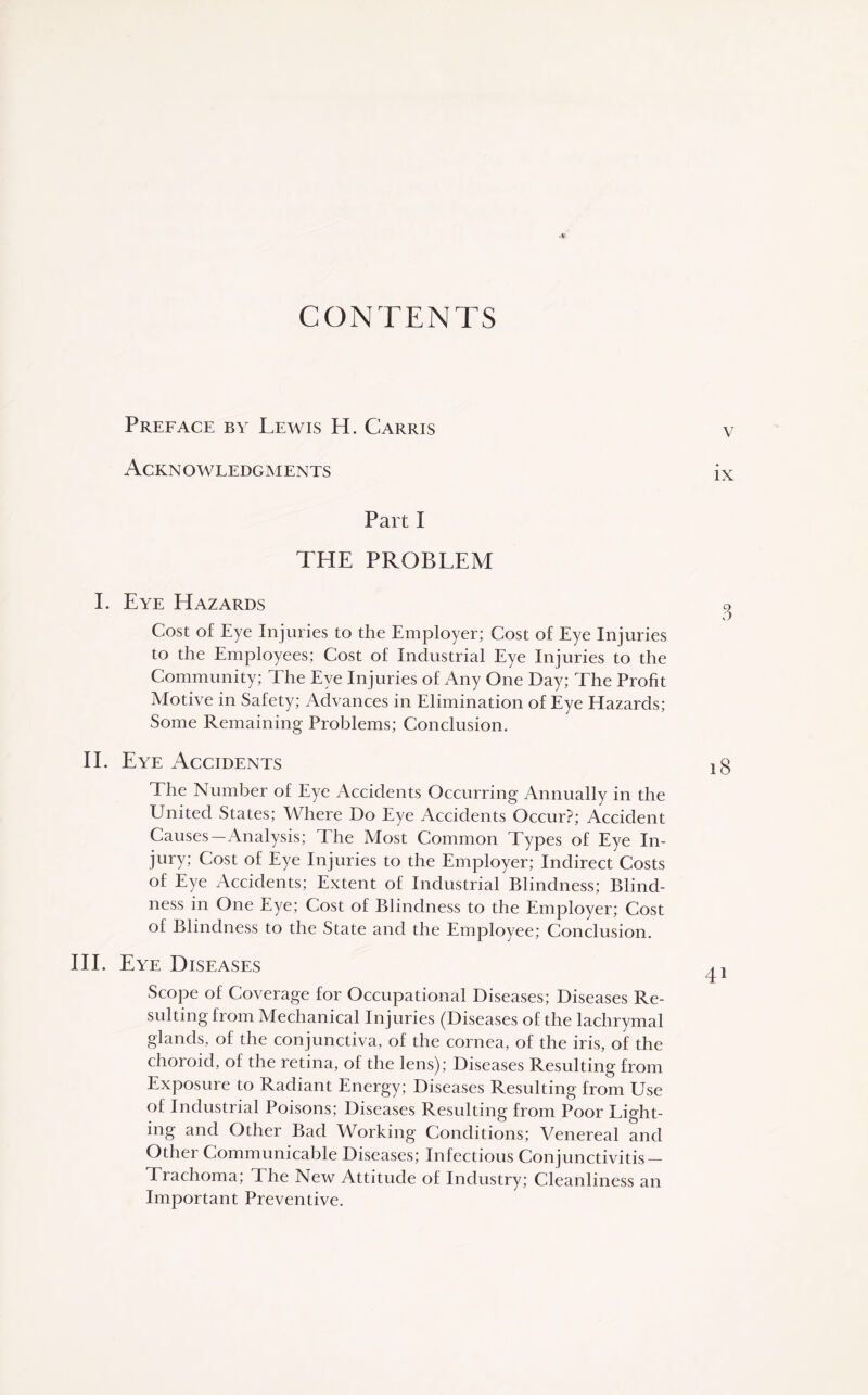 CONTENTS Preface by Lewis H. Garris v Acknowledgments ix Part I THE PROBLEM I. Eye Hazards g Cost of Eye Injuries to the Employer; Cost of Eye Injuries to the Employees; Cost of Industrial Eye Injuries to the Community; The Eye Injuries of Any One Day; The Profit Motive in Safety; Advances in Elimination of Eye Hazards; Some Remaining Problems; Conclusion. II. Eye Accidents The Number of Eye Accidents Occurring Annually in the United States; Where Do Eye Accidents Occur?; Accident Causes—Analysis; The Most Common Types of Eye In¬ jury; Cost of Eye Injuries to the Employer; Indirect Costs of Eye Accidents; Extent of Industrial Blindness; Blind¬ ness in One Eye; Cost of Blindness to the Employer; Cost of Blindness to the State and the Employee; Conclusion. III. Eye Diseases ^ Scope of Coverage for Occupational Diseases; Diseases Re¬ sulting from Mechanical Injuries (Diseases of the lachrymal glands, of the conjunctiva, of the cornea, of the iris, of the choroid, of the retina, of the lens); Diseases Resulting from Exposure to Radiant Energy; Diseases Resulting from Use of Industrial Poisons; Diseases Resulting from Poor Light¬ ing and Other Bad Working Conditions; Venereal and Other Communicable Diseases; Infectious Conjunctivitis- Trachoma; The New Attitude of Industry; Cleanliness an Important Preventive.
