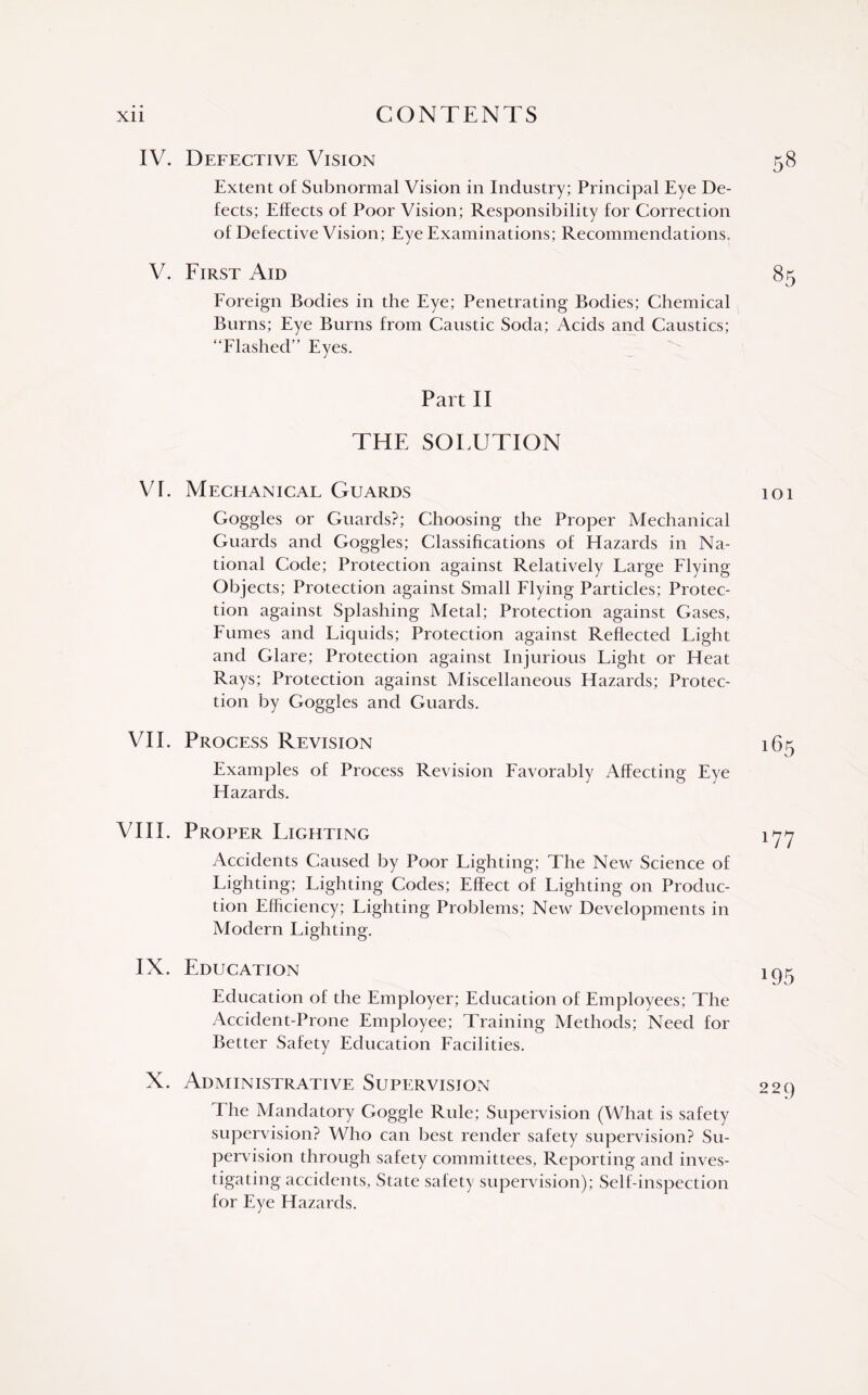 IV. Defective Vision Extent of Subnormal Vision in Industry; Principal Eye De¬ fects; Effects of Poor Vision; Responsibility for Correction of Defective Vision; Eye Examinations; Recommendations. V. First Aid Foreign Bodies in the Eye; Penetrating Bodies; Chemical Burns; Eye Burns from Caustic Soda; Acids and Caustics; “Flashed” Eyes. 58 85 Part II THE SOLUTION VI. Mechanical Guards Goggles or Guards?; Choosing the Proper Mechanical Guards and Goggles; Classifications of Hazards in Na¬ tional Code; Protection against Relatively Large Flying Objects; Protection against Small Flying Particles; Protec¬ tion against Splashing Metal; Protection against Gases, Fumes and Liquids; Protection against Reflected Light and Glare; Protection against Injurious Light or Heat Rays; Protection against Miscellaneous Hazards; Protec¬ tion by Goggles and Guards. VIE Process Revision Examples of Process Revision Favorably Affecting Eye Hazards. VIII. Proper Lighting Accidents Caused by Poor Lighting; The New Science of Lighting; Lighting Codes; Effect of Lighting on Produc¬ tion Efficiency; Lighting Problems; New Developments in Modern Lighting. IX. Education Education of the Employer; Education of Employees; The Accident-Prone Employee; Training Methods; Need for Better Safety Education Facilities. X. Administrative Supervision The Mandatory Goggle Rule; Supervision (What is safety supervision? Who can best render safety supervision? Su¬ pervision through safety committees, Reporting and inves¬ tigating accidents, State safety supervision); Self-inspection for Eye Hazards. lOl 165 177 195 229
