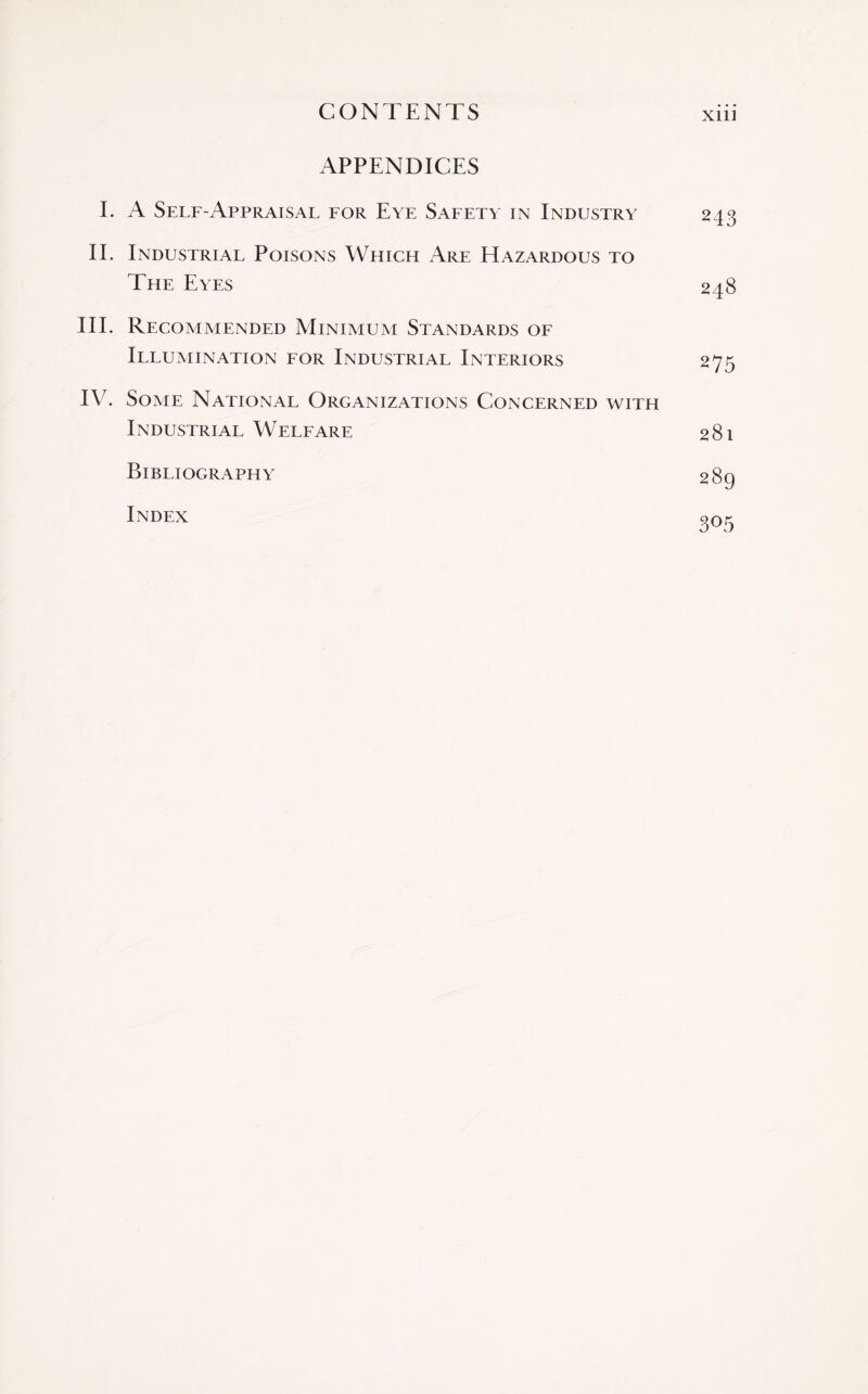 APPENDICES I. A Self-Appraisal for Eye Safety in Industry 243 II. Industrial Poisons Which Are Hazardous to The Eyes 248 III. Recommended Minimum Standards of Illumination for Industrial Interiors 275 IV. Some National Organizations Concerned with Industrial Welfare 281 Bibliography 289 Index go5