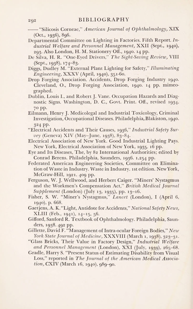 -“Silicosis Corneae,” American Journal of Ophthalmology, XIX (Oct., 1936), 896. Departmental Committee on Lighting in Factories. Fifth Report. In¬ dustrial Welfare and Personnel Management, XXII (Sept., 1940), 293. Also London, H. M. Stationery Off., 1940. 14 pp. De Silva, H. R. “One-Eyed Drivers,” The Sight-Saving Review, VIII (Sept., 1938), 174-83. Diggs, Dudley M. “External Plant Lighting for Safety,” Illuminating Engineering, XXXV (April, 1940), 351-60. Drop Forging Association. Accidents, Drop Forging Industry 1940. Cleveland, O., Drop Forging Association, 1940. 14 pp. mimeo¬ graphed. Dublin, Louis I., and Robert J. Vane. Occupation Hazards and Diag¬ nostic Signs. Washington, D. C., Govt. Print. Off., revised 1934, 7° PP- Eilmann, Henry J. Medicolegal and Industrial Toxicology, Criminal Investigation, Occupational Diseases. Philadelphia, Blakiston, 1940. 324 pp. “Electrical Accidents and Their Causes, 1936,” Industrial Safety Sur¬ vey (Geneva) XIV (May-June, 1938), 83-84. Electrical Association of New York. Good Industrial Lighting Pays. New York, Electrical Association of New York, 1935. 16 pp. Eye and Its Diseases, The, by 82 International Authorities; edited by Conrad Berens. Philadelphia, Saunders, 1936. 1,254 pp. Federated American Engineering Societies, Committee on Elimina¬ tion of Waste in Industry. Waste in Industry. 1st edition. New York, McGraw-Hill, 1921. 409 pp. Ferguson, W. J. Wellwood, and Herbert Caiger. “Miners’ Nystagmus and the Workmen’s Compensation Act,” British Medical Journal Supplement (London) (July 13, 1935), pp. 13-16. Fisher, S. W. “Miner’s Nystagmus,” Lancet (London), I (April 6, 1940), p. 668. Gaetjens, A. K. “Light, Antidote for Accidents,” National Safety News, XLIII (Feb., 1941), 14-15, 56. Gifford, Sanford R. Textbook of Ophthalmology. Philadelphia, Saun¬ ders, 1938. 492 pp. Gillette, David F. “Management of Intra-ocular Foreign Bodies,” New York State Journal of Medicine, NYYNVIII (March 1, 1938), 323-31. “Glass Bricks, Their Value in Factory Design,” Industrial Welfare and Personnel Management (London), XXI (July, 1939), 265-68. Gradle, Harry S. “Present Status of Estimating Disability from Visual Loss,” reported in The Journal of the American Medical Associa¬ tion, CXIV (March 16, 1940), 989-90.