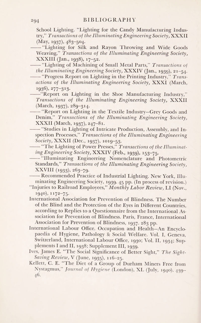 School Lighting. “Lighting for the Candy Manufacturing Indus¬ try,” TTransactions of the Illuminating Engineering Society, XXXII (May, 1937), 483-504. -“Lighting for Silk and Rayon Throwing and Wide Goods Weaving,” Transactions of the Illuminating Engineering Society, XXXIII (Jan., 1938), 17-52. -“Lighting of Machining of Small Metal Parts,” Transactions of the Illuminating Engineering Society, XXXIV (Jan., 1939), 21-54. — “Progress Report on Lighting in the Printing Industry,” Trans¬ actions of the Illuminating Engineering Society, XXXI (March, i936)> 277-313- -“Report on Lighting in the Shoe Manufacturing Industry,” Transactions of the Illuminating Engineering Society, XXXII (March, 1937), 289-314. -“Report on Lighting in the Textile Industry—Grey Goods and Denim,” Transactions of the Illuminating Engineering Society, XXXII (March, 1937), 247-81. -“Studies in Lighting of Intricate Production, Assembly, and In¬ spection Processes,” Transactions of the Illuminating Engineering Society, XXXII (Dec., 1937), 1019-53. -“The Lighting of Power Presses,” Transactions of the Illuminat¬ ing Engineering Society, XXXIV (Feb., 1939), 153-75. -“Illuminating Engineering Nomenclature and Photometric Standards,” Transactions of the Illuminating Engineering Society, XXVIII (1933), 263-79. -- Recommended Practice of Industrial Lighting. New York, Illu¬ minating Engineering Society, 1939. 45 pp. (In process of revision.) “Injuries to Railroad Employees,” Monthly Labor Review, LI (Nov., 194°)» 1172-75. International Association for Prevention of Blindness. The Number of the Blind and the Protection of the Eyes in Different Countries, according to Replies to a Questionnaire from the International As¬ sociation for Prevention of Blindness. Paris, France, International Association for Prevention of Blindness, 1937. 283 pp. International Labour Office. Occupation and Health—An Encyclo¬ paedia of Hygiene, Pathology & Social Welfare. Vol. I, Geneva, Switzerland, International Labour Office, 1930; Vol. II, 1934; Sup¬ plements I and II, 1938; Supplement III, 1939. Ives, James E. “The Social Significance of Better Sight,” The Sight- Saving Review, V (June, 1935), 116-25. Kellett, C. E. “The Diet of a Group of Durham Miners Free from Nystagmus,” Journal of Hygiene (London), XL (July, 1940), 439- 46.