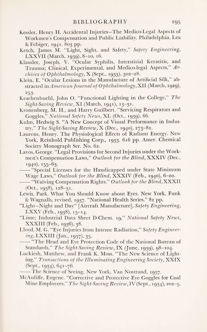 Kessler, Henry H. Accidental Injuries—The Medico-Legal Aspects of Workmen’s Compensation and Public Liability. Philadelphia, Lea 8c Febiger, 1941. 803 pp. Ketch, James M. “Light, Sight, and Safety,” Safety Engineering, LXXVII (March, 1939), 8-10, 16. Klauder, Joseph, V. “Ocular Syphilis, Interstitial Keratitis, and Trauma; Clinical, Experimental, and Medico-legal Aspects,” Ar¬ chives of Ophthalmology, X (Sept., 1933), 302-28. Klein, E. “Ocular Lesions in the Manufacture of Artificial Silk,” ab¬ stracted in American Journal of Ophthalmology,'Kll (March, 1929)* 253- Kraehenbuehl, John O. “Functional Lighting in the College,” The Sight-Saving Review, XI (March, 1941), 13—31. Kronenberg, M. H., and Harry Guilbert. “Servicing Respirators and Goggles,” National Safety News, XL (Oct., 1939), 66. Kuhn, Hedwig S. “A New Concept of Visual Performance in Indus¬ try,” The Sight-Saving Review, X (Dec., 1940), 273-82. Laurens, Henry. The Physiological Effects of Radiant Energy. New York, Reinhold Publishing Corp., 1933. 616 pp. Amer. Chemical Society Monograph Ser. No. 62. Lavos, George. “Legal Provisions for Second Injuries under the Work¬ men’s Compensation Laws,” Outlook for the Blind, XXXIV (Dec., 194°), i5563* -“Special Licenses for the Handicapped under State Minimum Wage Laws,” Outlook for the Blind, XXXIV (Feb., 1940), 6-20. -“Waiving Compensation Rights,” Outlook for the Blind, XXXII (Oct., 1938), 128-31. Lewis, Park. What You Should Know about Eyes. New York, Funk 8c Wagnalls, revised, 1937. “National Health Series.” 82 pp. “Light—Night and Day” [Aircraft Manufacture], Safety Engineering, LXXV (Feb., 1938), 13-14. “Lime; Industrial Data Sheet D-Chem. 19,” National Safety Nexus, XXXIII (Feb., 1936), 38. Lloyd, M. G. “Eye Injuries from Intense Radiation,” Safety Engineer- ing, LXXIII (Jan., 1937), 35. -“The Head and Eye Protection Code of the National Bureau of Standards,” The Sight-Saving Review, IX (June, 1939), 98-104. Luckiesh, Matthew, and Frank K. Moss. “The New Science of Light¬ ing,” Transactions of the Illuminating Engineering Society, XXIX (Sept., 1934), 641-76. -The Science of Seeing. New York, Van Nostrand, 1937. McAuliffe, Eugene. “Corrective and Protective Eye Goggles for Coal Mine Employees,” The Sight-Saving Review, IV (Sept., 1934), 202-5.
