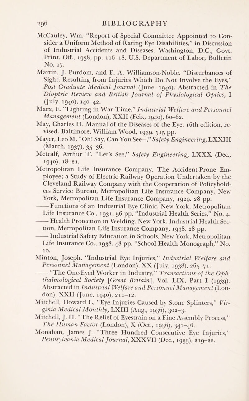 McCauley, Wm. “Report o£ Special Committee Appointed to Con¬ sider a Uniform Method of Rating Eye Disabilities,” in Discussion of Industrial Accidents and Diseases, Washington, D.C., Govt. Print. Off., 1938, pp. 116-18. U.S. Department of Labor, Bulletin No. 17. Martin, J. Purdom, and F. A. Williamson-Noble. “Disturbances of Sight, Resulting from Injuries Which Do Not Involve the Eyes,” Post Graduate Medical Journal (June, 1940). Abstracted in The Dioptric Review and British Journal of Physiological Optics, I (July, 1940), 140-42. Marx, E. “Lighting in War-Time,” Industrial Welfare and Persomiel Management (London), XXII (Feb., 1940), 60-62. May, Charles H. Manual of the Diseases of the Eye. 16th edition, re¬ vised. Baltimore, William Wood, 1939. 515 pp. Mayer, Leo M. “Oh! Say, Can You See—,” Safety Engine ering,lIKXlll (March, 1937), 35“36. Metcalf, Arthur T. “Let’s See,” Safety Engineering, LXXX (Dec., 1940), 18-21. Metropolitan Life Insurance Company. The Accident-Prone Em¬ ployee; a Study of Electric Railway Operation Undertaken by the Cleveland Railway Company with the Cooperation of Policyhold¬ ers Service Bureau, Metropolitan Life Insurance Company. New York, Metropolitan Life Insurance Company, 1929. 28 pp. --Functions of an Industrial Eye Clinic. New York, Metropolitan Life Insurance Co., 1931. 56 pp. “Industrial Health Series,” No. 4. -Health Protection in Welding. New York, Industrial Health Sec¬ tion, Metropolitan Life Insurance Company, 1938. 28 pp. -- Industrial Safety Education in Schools. New York, Metropolitan Life Insurance Co., 1938. 48 pp. “School Health Monograph,” No. 10. Minton, Joseph. “Industrial Eye Injuries,” Industrial Welfare and Personnel Management (London), XX (July, 1938), 265-71. -“The One-Eyed Worker in Industry,” Transactions of the Oph- thalmological Society [Great Britain], Vol. LIX, Part I (1939). Abstracted in Industrial Welfare and Personnel Managemen t (Lon¬ don), XXII (June, 1940), 211-12. Mitchell, Howard L. “Eye Injuries Caused by Stone Splinters,” Vir¬ ginia Medical Monthly, LXIII (Aug., 1936), 302-3. Mitchell, J. H. “The Relief of Eyestrain on a Fine Assembly Process,” The Human Factor (London), X (Oct., 1936), 341-46. Monahan, James J. “Three Hundred Consecutive Eye Injuries,” Pennsylvania Medical Journal, XXX.VII (Dec., 1933), 219-22.