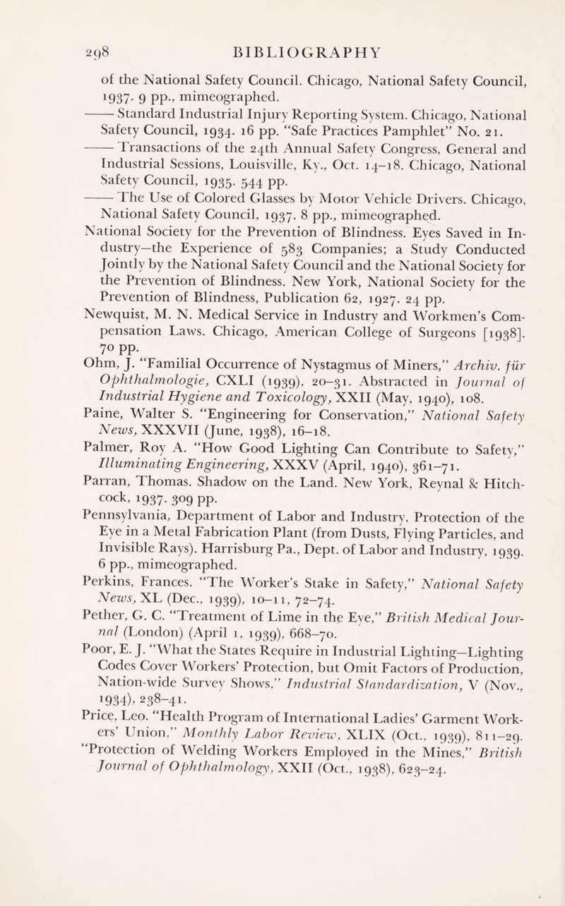 of the National Safety Council. Chicago, National Safety Council, 1937* 9 PP-» mimeographed. -Standard Industrial Injury Reporting System. Chicago, National Safety Council, 1934. 16 pp. “Safe Practices Pamphlet” No. 21. -Transactions of the 24th Annual Safety Congress, General and Industrial Sessions, Louisville, Ky., Oct. 14-18. Chicago, National Safety Council, 1935. 544 pp. -The Use of Colored Glasses by Motor Vehicle Drivers. Chicago, National Safety Council, 1937. 8 pp., mimeographed. National Society for the Prevention of Blindness. Eyes Saved in In¬ dustry—the Experience of 583 Companies; a Study Conducted Jointly by the National Safety Council and the National Society for the Prevention of Blindness. New York, National Society for the Prevention of Blindness, Publication 62, 1927. 24 pp. Newquist, M. N. Medical Service in Industry and Workmen’s Com¬ pensation Laws. Chicago, American College of Surgeons [1938]. 70 pp Ohm, J. “Familial Occurrence of Nystagmus of Miners,” Archiv. fur Ophthahnologie, CXLI (1939), 20-31. Abstracted in Journal of Industrial Hygiene and Toxicology, XXII (May, 1940), 108. Paine, Walter S. “Engineering for Conservation,” National Safety News, XXXVII (June, 1938), 16-18. Palmer, Roy A. “How Good Lighting Can Contribute to Safety,” Illuminating Engineering, XXXV (April, 1940), 361-71. Parran, Thomas. Shadow on the Land. New York, Reynal & Hitch¬ cock, 1937. 309 pp. Pennsylvania, Department of Labor and Industry. Protection of the Eye in a Metal Fabrication Plant (from Dusts, Flying Particles, and Invisible Rays). Harrisburg Pa., Dept, of Labor and Industry, 1939. 6 pp., mimeographed. Perkins, Frances. “The Worker’s Stake in Safety,” National Safety Nezvs, XL (Dec., 1939), 10-11, 72-74. Pether, G. C. “Treatment of Lime in the Eye,” British Medical Jour¬ nal (London) (April 1, 1939), 668-70. Poor, E. J. “What the States Require in Industrial Lighting—Lighting Codes Cover Workers’ Protection, but Omit Factors of Production, Nation-wide Survey Shows,” Industrial Standardization, V (Nov., J934)> 238-41. Price, Leo. Health Program of International Ladies’ Garment Work¬ ers’ Union,” Monthly Labor Review, XLIX (Oct., 1939), 811-29. Protection of Welding Workers Employed in the Mines,” British Journal of Ophthalmology, XXII (Oct., 1938), 623-24.
