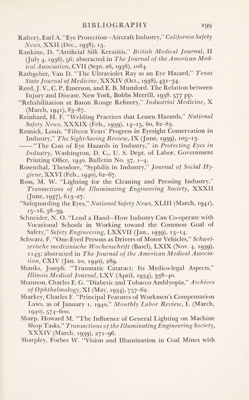 Raftery, Earl A. “Eye Protection—Aircraft Industry,” California Safety News, XXII (Dec., 1938), 15. Rankine, D. “Artificial Silk Keratitis,” British Medical Journal, II (July 4, 1936), 56; abstracted in The Journal of the American Med¬ ical Association, CVII (Sept. 26, 1936), 1084. Rathgeber, Van D. “The Ultraviolet Ray as an Eye Hazard,” Texas State Journal of Medicine, XXXIV (Oct., 1938), 431-34. Reed, J. V., C. P. Emerson, and E. B. Mumford. The Relation between Injury and Disease. New York, Bobbs Merrill, 1938. 577 pp. “Rehabilitation at Baton Rouge Refinery,” Industrial Medicine, X (March, 1941), 83-87. Reinhard, H. F. “Welding Practices that Lessen Hazards,” National Safety News, XXXIX (Feb., 1939), 14-15. 60, 82-83. Resnick, Louis. “Fifteen Years’ Progress in Eyesight Conservation in Industry,” The Sight-Saving Review, IX (June, 1939). 105—13. -“The Cost of Eye Hazards in Industry,” in Protecting Eyes in Industry, Washington, D. C., U. S. Dept, of Labor, Government Printing Office, 1940. Bulletin No. 37, 1-4. Rosenthal, Theodore, “Syphilis in Industry,” Journal of Social Hy¬ giene,XXN1 (Feb., 1940), 62-67. Ross, M. W. “Lighting for the Cleaning and Pressing Industry,” Transactions of the Illuminating Engineering Society, XXXII (June, 1937), 613-27. “Safeguarding the Eyes,” National Safety News, XLIII (March, 1941), 15-16, 38-39. Schneider, N. O. “Lend a Hand—How Industry Can Co-operate with Vocational Schools in Working toward the Common Goal of Safety,” Safety Engineering, LXXVII (Jan., 1939), 13-14. Schwarz, F. “One-Eyed Persons as Drivers of Motor Vehicles,” Schzvei- zerische medizinische Wochenschrift (Basel), LXIX (Nov. 4, 1939), 1143; abstracted in The Journal of the American Medical Associa¬ tion, CXIV (Jan. 20, 1940), 289. Shanks, Joseph. “Traumatic Cataract; Its Medico-legal Aspects,” Illinois Medical Journal, LXV (April, 1934), 338-40. Shannon, Charles E. G. “Diabetic and Tobacco Amblyopia,” Archives of Ophthalmology, XI (May, 1934), 757-62. Sharkey, Charles F. “Principal Features of Workmen’s Compensation Laws, as of January 1, 1940,” Monthly Labor Review, L (March, 1940). 574-6oo. Sharp, Howard M. “The Influence of General Lighting on Machine Shop Tasks,” Transactions of the Illuminating Engineering Society, XXXIV (March, 1939), 271-96. Sharpley, Forbes W. “Vision and Illumination in Coal Mines with