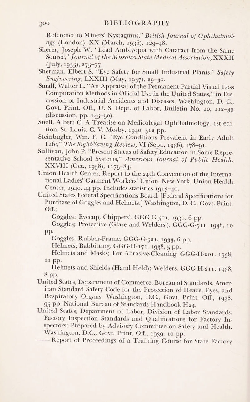 Reference to Miners’ Nystagmus,” British Journal of Ophthalmol¬ ogy (London), XX (March, 1936), 129-48. Sherer, Joseph W. “Lead Amblyopia with Cataract from the Same Source,” Journal of the Missouri State Medical Association, XXXII (July> 1935). 275-77. Sherman, Elbert S. “Eye Safety for Small Industrial Plants,” Safety Engineering, LXXIII (May, 1937), 29-30. Small, Walter L. “An Appraisal of the Permanent Partial Visual Loss Computation Methods in Official Use in the United States,” in Dis¬ cussion of Industrial Accidents and Diseases, Washington, D. C., Govt. Print. Off., U. S. Dept, of Labor, Bulletin No. 10, 112—33 (discussion, pp. 145-50). Snell, Albert C. A Treatise on Medicolegal Ophthalmology. 1st edi¬ tion. St. Louis, C. V. Mosby, 1940. 312 pp. Steinbugler, Wm. F. C. “Eye Conditions Prevalent in Early Adult Life,” The Sight-Saving Review, VI (Sept., 1936), 178-91. Sullivan, John P. “Present Status of Safety Education in Some Repre¬ sentative School Systems,” American Journal of Public Health, XXVIII (Oct., 1938), 1175-84. Union Health Center. Report to the 24th Convention of the Interna¬ tional Ladies’ Garment Workers’ Union. New York, Union Health Center, 1940. 44 pp. Includes statistics 1913-40. United States Federal Specifications Board. [Federal Specifications for Purchase of Goggles and Helmets.] Washington, D. C., Govt. Print. Off.: Goggles: Eyecup, drippers’. GGG-G-501. 1930. 6 pp. Goggles; Protective (Glare and Welders’). GGG-G-511. 1938, 10 pp. Goggles; Rubber-Frame. GGG-G-521. 1933, 6 pp. Helmets; Babbitting. GGG-H-171. 1938, 5 pp. Helmets and Masks; For Abrasive-Cleaning. GGG-H-201. 1938, 11 pp. Helmets and Shields (Hand Held); Welders. GGG-H-211. 1938, 8 pp. United States, Department of Commerce, Bureau of Standards. Amer¬ ican Standard Safety Code for the Protection of Heads, Eyes, and Respiratory Organs. Washington, D.C., Govt. Print. Off., 1938. 95 PP- National Bureau of Standards Handbook H24. United States, Department of Labor, Division of Labor Standards. Factory Inspection Standards and Qualifications for Factory In¬ spectors; Prepared by Advisory Committee on Safety and Health. Washington, D.C., Govt. Print. Off., 1939. 10 pp. -Report of Proceedings of a Training Course for State Factory