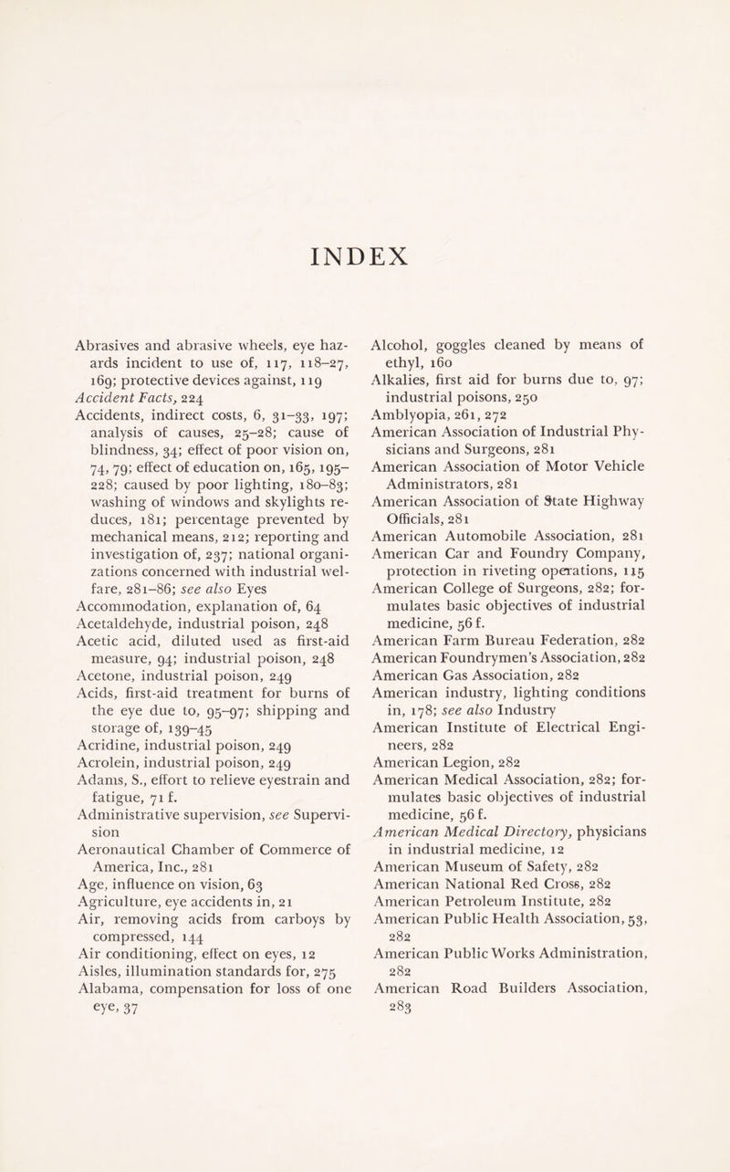 Abrasives and abrasive wheels, eye haz¬ ards incident to use of, 117, 118-27, 169; protective devices against, 119 Accident Facts, 224 Accidents, indirect costs, 6, 31-33, 197; analysis of causes, 25-28; cause of blindness, 34; effect of poor vision on, 74, 79; effect of education on, 165, 195- 228; caused by poor lighting, 180-83; washing of windows and skylights re¬ duces, 181; percentage prevented by mechanical means, 212; reporting and investigation of, 237; national organi¬ zations concerned with industrial wel¬ fare, 281-86; see also Eyes Accommodation, explanation of, 64 Acetaldehyde, industrial poison, 248 Acetic acid, diluted used as first-aid measure, 94; industrial poison, 248 Acetone, industrial poison, 249 Acids, first-aid treatment for burns of the eye due to, 95-97; shipping and storage of, 139-45 Acridine, industrial poison, 249 Acrolein, industrial poison, 249 Adams, S., effort to relieve eyestrain and fatigue, 71 f. Administrative supervision, see Supervi¬ sion Aeronautical Chamber of Commerce of America, Inc., 281 Age, influence on vision, 63 Agriculture, eye accidents in, 21 Air, removing acids from carboys by compressed, 144 Air conditioning, effect on eyes, 12 Aisles, illumination standards for, 275 Alabama, compensation for loss of one eye, 37 Alcohol, goggles cleaned by means of ethyl, 160 Alkalies, first aid for burns due to, 97; industrial poisons, 250 Amblyopia, 261, 272 American Association of Industrial Phy¬ sicians and Surgeons, 281 American Association of Motor Vehicle Administrators, 281 American Association of State Highway Officials, 281 American Automobile Association, 281 American Car and Foundry Company, protection in riveting operations, 115 American College of Surgeons, 282; for¬ mulates basic objectives of industrial medicine, 56 f. American Farm Bureau Federation, 282 American Foundrymen’s Association, 282 American Gas Association, 282 American industry, lighting conditions in, 178; see also Industry American Institute of Electrical Engi¬ neers, 282 American Legion, 282 American Medical Association, 282; for¬ mulates basic objectives of industrial medicine, 56 f. American Medical Directory, physicians in industrial medicine, 12 American Museum of Safety, 282 American National Red Cross, 282 American Petroleum Institute, 282 American Public Health Association, 53, 282 American Public Works Administration, 282 American Road Builders Association, 283
