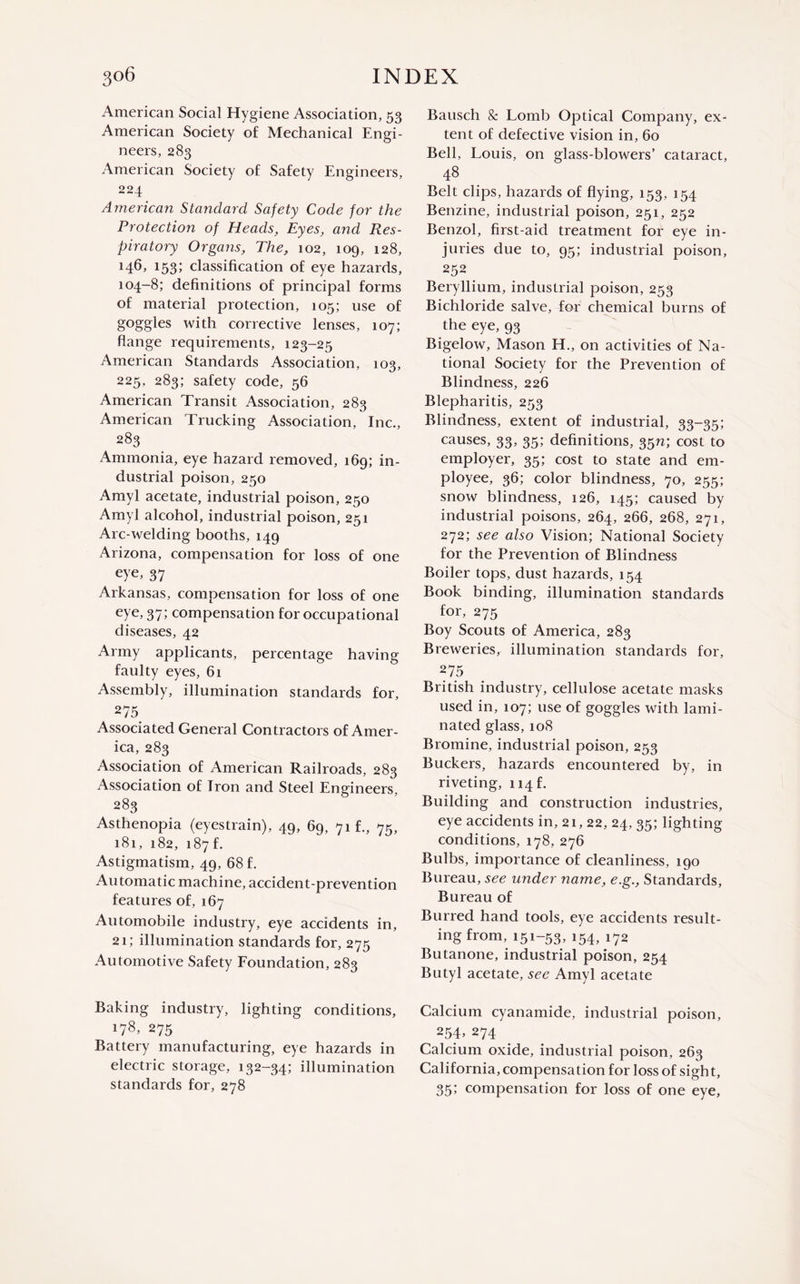 American Social Hygiene Association, 53 American Society of Mechanical Engi¬ neers, 283 American Society of Safety Engineers, 224 American Standard Safety Code for the Protection of Heads, Eyes, and Res¬ piratory Organs, The, 102, 109, 128, l53‘> classification of eye hazards, 104-8; definitions of principal forms of material protection, 105; use of goggles with corrective lenses, 107; flange requirements, 123-25 American Standards Association, 103, 225, 283; safety code, 56 American Transit Association, 283 American Trucking Association, Inc., 283 Ammonia, eye hazard removed, 169; in¬ dustrial poison, 250 Amyl acetate, industrial poison, 250 Amyl alcohol, industrial poison, 251 Arc-welding booths, 149 Arizona, compensation for loss of one eye, 37 Arkansas, compensation for loss of one eye, 37; compensation for occupational diseases, 42 Army applicants, percentage having faulty eyes, 61 Assembly, illumination standards for, 275 Associated General Contractors of Amer¬ ica, 283 Association of American Railroads, 283 Association of Iron and Steel Engineers, 283 Asthenopia (eyestrain), 49, 69, 71 f., 75, 181, 182, 187 f. Astigmatism, 49, 68 f. Automatic machine, accident-prevention features of, 167 Automobile industry, eye accidents in, 21; illumination standards for, 275 Automotive Safety Foundation, 283 Baking industry, lighting conditions, 178, 275 Battery manufacturing, eye hazards in electric storage, 132-34; illumination standards for, 278 Bausch & Lomb Optical Company, ex¬ tent of defective vision in, 60 Bell, Louis, on glass-blowers’ cataract, 48 Belt clips, hazards of flying, 153, 154 Benzine, industrial poison, 251, 252 Benzol, first-aid treatment for eye in¬ juries due to, 95; industrial poison, 252 Beryllium, industrial poison, 253 Bichloride salve, for chemical burns of the eye, 93 Bigelow, Mason H., on activities of Na¬ tional Society for the Prevention of Blindness, 226 Blepharitis, 253 Blindness, extent of industrial, 33-35; causes, 33, 35; definitions, 35n; cost to employer, 35; cost to state and em¬ ployee, 36; color blindness, 70, 255; snow blindness, 126, 145; caused by industrial poisons, 264, 266, 268, 271, 272; see also Vision; National Society for the Prevention of Blindness Boiler tops, dust hazards, 154 Book binding, illumination standards for, 275 Boy Scouts of America, 283 Breweries, illumination standards for, 275 British industry, cellulose acetate masks used in, 107; use of goggles with lami¬ nated glass, 108 Bromine, industrial poison, 253 Buckers, hazards encountered by, in riveting, 114E Building and construction industries, eye accidents in, 21,22, 24, 35; lighting conditions, 178, 276 Bulbs, importance of cleanliness, 190 Bureau, see under name, e.g., Standards, Bureau of Burred hand tools, eye accidents result¬ ing from, 151-53, 154, 172 Butanone, industrial poison, 254 Butyl acetate, see Amyl acetate Calcium cyanamide, industrial poison, 254, 274 Calcium oxide, industrial poison, 263 California, compensation for loss of sight, 35; compensation for loss of one eye,