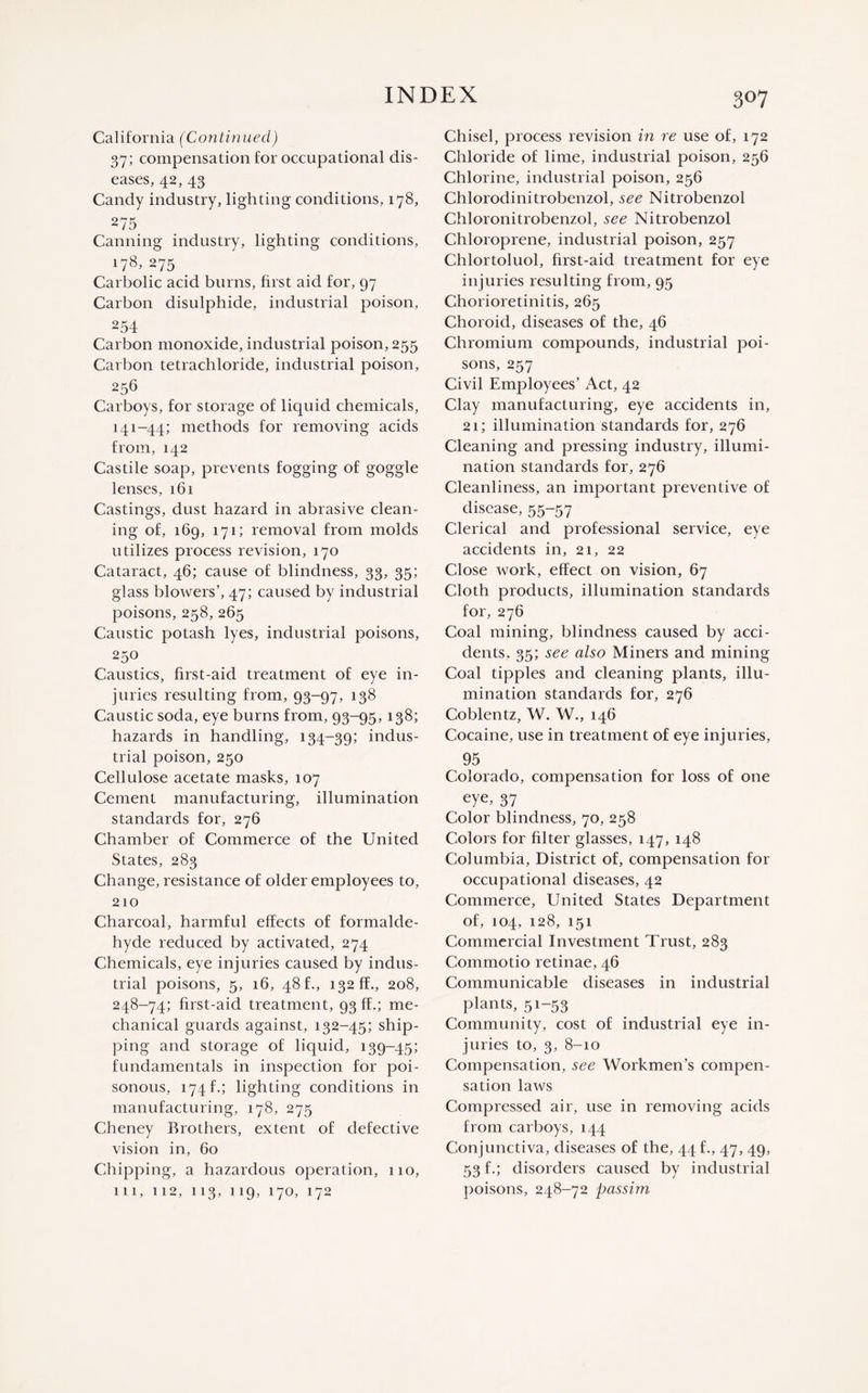 3°7 California (Continued) 37; compensation for occupational dis¬ eases, 42, 43 Candy industry, lighting conditions, 178, 275 Canning industry, lighting conditions, 178, 275 Carbolic acid burns, first aid for, 97 Carbon disulphide, industrial poison, 254 Carbon monoxide, industrial poison, 255 Carbon tetrachloride, industrial poison, 256 Carboys, for storage of liquid chemicals, 141-44; methods for removing acids from, 142 Castile soap, prevents fogging of goggle lenses, 161 Castings, dust hazard in abrasive clean¬ ing of, 169, 171; removal from molds utilizes process revision, 170 Cataract, 46; cause of blindness, 33, 35; glass blowers’, 47; caused by industrial poisons, 258, 265 Caustic potash lyes, industrial poisons, 250 Caustics, first-aid treatment of eye in¬ juries resulting from, 93-97, 138 Caustic soda, eye burns from, 93-95,138; hazards in handling, 134-39; indus¬ trial poison, 250 Cellulose acetate masks, 107 Cement manufacturing, illumination standards for, 276 Chamber of Commerce of the United States, 283 Change, resistance of older employees to, 210 Charcoal, harmful effects of formalde¬ hyde reduced by activated, 274 Chemicals, eye injuries caused by indus¬ trial poisons, 5, 16, 48 f., 132 ff., 208, 248-74; first-aid treatment, 93 ff.; me¬ chanical guards against, 132-45; ship¬ ping and storage of liquid, 139-45; fundamentals in inspection for poi¬ sonous, 174 f.; lighting conditions in manufacturing, 178, 275 Cheney Brothers, extent of defective vision in, 60 Chipping, a hazardous operation, 110, 111, 112, 113, 119, 170, 172 Chisel, process revision in re use of, 172 Chloride of lime, industrial poison, 256 Chlorine, industrial poison, 256 Chloroclinitrobenzol, see Nitrobenzol Chloronitrobenzol, see Nitrobenzol Chloroprene, industrial poison, 257 Chlortoluol, first-aid treatment for eye injuries resulting from, 95 Chorioretinitis, 265 Choroid, diseases of the, 46 Chromium compounds, industrial poi¬ sons, 257 Civil Employees’ Act, 42 Clay manufacturing, eye accidents in, 21; illumination standards for, 276 Cleaning and pressing industry, illumi¬ nation standards for, 276 Cleanliness, an important preventive of disease, 55-57 Clerical and professional service, eye accidents in, 21, 22 Close work, effect on vision, 67 Cloth products, illumination standards for, 276 Coal mining, blindness caused by acci¬ dents, 35; see also Miners and mining Coal tipples and cleaning plants, illu¬ mination standards for, 276 Coblentz, W. W., 146 Cocaine, use in treatment of eye injuries, 95 Colorado, compensation for loss of one eye, 37 Color blindness, 70, 258 Colors for filter glasses, 147, 148 Columbia, District of, compensation for occupational diseases, 42 Commerce, United States Department of, 104, 128, 151 Commercial Investment Trust, 283 Commotio retinae, 46 Communicable diseases in industrial plants, 51-53 Community, cost of industrial eye in¬ juries to, 3, 8-10 Compensation, see Workmen’s compen¬ sation laws Compressed air, use in removing acids from carboys, 144 Conjunctiva, diseases of the, 44 f., 47, 49, 53 f.; disorders caused by industrial poisons, 248-72 passim