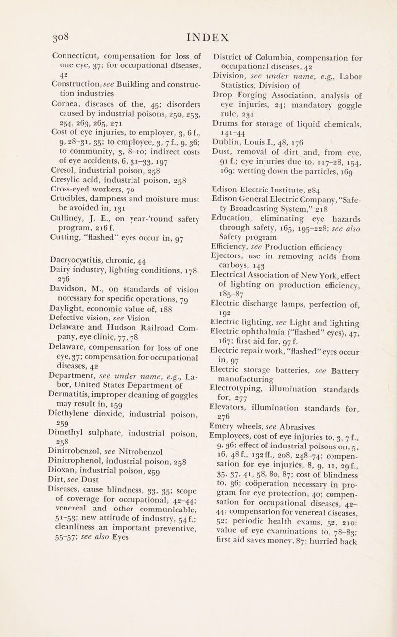 Connecticut, compensation for loss of one eye, 37; for occupational diseases, 42 Construction, see Building and construc¬ tion industries Cornea, diseases of the, 45; disorders caused by industrial poisons, 250, 253, 254, 263, 265, 271 Cost of eye injuries, to employer, 3, 6 f., 9, 28-31, 35; to employee, 3, 7 f., 9, 36; to community, 3, 8-10; indirect costs of eye accidents, 6, 31-33, 197 Cresol, industrial poison, 258 Cresylic acid, industrial poison, 258 Cross-eyed workers, 70 Crucibles, dampness and moisture must be avoided in, 131 Culliney, J. E., on year-’round safety program, 216 f. Cutting, “flashed” eyes occur in, 97 Dacryocystitis, chronic, 44 Dairy industry, lighting conditions, 178, 276 Davidson, M., on standards of vision necessary for specific operations, 79 Daylight, economic value of, 188 Defective vision, see Vision Delaware and Hudson Railroad Com¬ pany, eye clinic, 77, 78 Delaware, compensation for loss of one eye, 37; compensation for occupational diseases, 42 Department, see under name, e.g., La¬ bor, United States Department of Dermatitis, improper cleaning of goggles may result in, 159 Diethylene dioxide, industrial poison, 259 Dimethyl sulphate, industrial poison, 258 Dinitrobenzol, see Nitrobenzol Dinitrophenol, industrial poison, 258 Dioxan, industrial poison, 259 Dirt, see Dust Diseases, cause blindness, 33, 35; scope of coverage for occupational, 42-44; venereal and other communicable, 51-53>' new attitude of industry, 54 f.; cleanliness an important preventive, 55-57> see also Eyes District of Columbia, compensation for occupational diseases, 42 Division, see under name, e.g., Labor Statistics, Division of Drop Forging Association, analysis of eye injuries, 24; mandatory goggle rule, 231 Drums for storage of liquid chemicals, 141-44 Dublin, Louis I., 48, 176 Dust, removal of dirt and, from eye, 91 f.; eye injuries due to, 117-28, 154, 169; wetting down the particles, 169 Edison Electric Institute, 284 Edison General Electric Company, “Safe¬ ty Broadcasting System,” 218 Education, eliminating eye hazards through safety, 165, 195-228; see also Safety program Efficiency, see Production efficiency Ejectors, use in removing acids from carboys, 143 Electrical Association of New York, effect of lighting on production efficiency, 185-87 Electric discharge lamps, perfection of, 192 Electric lighting, see Light and lighting Electric ophthalmia (“flashed” eyes), 47, 167; first aid for, 97 f. Electric repair work, “flashed” eyes occur in, 97 Electric storage batteries, see Battery manufacturing: o Electrotyping, illumination standards, for, 277 Elevators, illumination standards for,. 276 Emery wheels, see Abrasives Employees, cost of eye injuries to, 3, 7 f.„ 9, 36; effect of industrial poisons on, 5, 16, 48 f., 132 ff., 208, 248-74; compen¬ sation for eye injuries, 8, 9, 11, 29 f., 35’ 37> 41’ 58, 80, 87; cost of blindness to, 36; cooperation necessary in pro¬ gram for eye protection, 40; compen¬ sation for occupational diseases, 42— 44; compensation for venereal diseases, 52; periodic health exams, 52, 210; value of eye examinations to, 78-83; first aid saves money, 87; hurried back