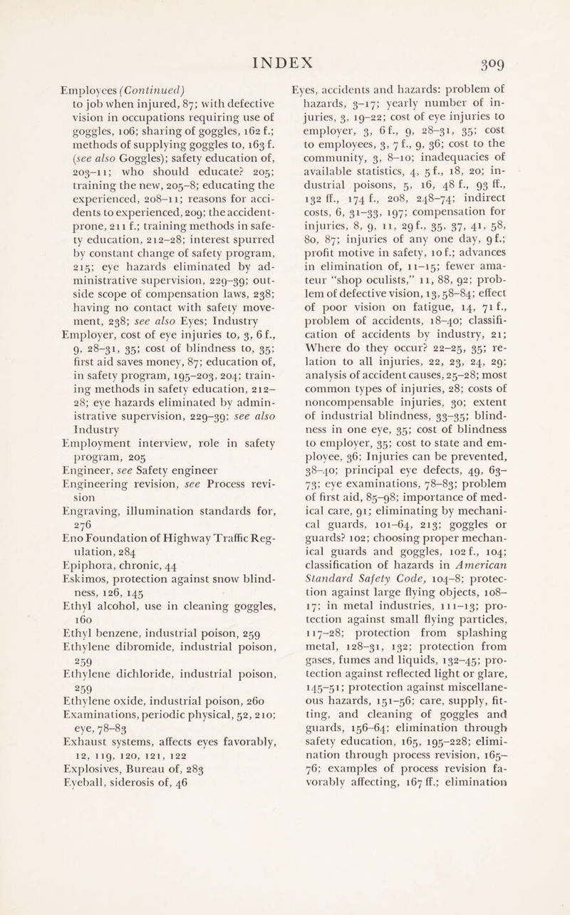 Employees (Continued) to job when injured, 87; with defective vision in occupations requiring use of goggles, 106; sharing of goggles, 162 f.; methods of supplying goggles to, 163 f. (see also Goggles); safety education of, 203-11; who should educate? 205; training the new, 205-8; educating the experienced, 208-11; reasons for acci¬ dents to experienced, 209; the accident- prone, 211 f.; training methods in safe¬ ty education, 212-28; interest spurred by constant change of safety program, 215; eye hazards eliminated by ad¬ ministrative supervision, 229-39; out¬ side scope of compensation laws, 238; having no contact with safety move¬ ment, 238; see also Eyes; Industry Employer, cost of eye injuries to, 3, 6 f., 9, 28-31, 35; cost of blindness to, 35; first aid saves money, 87; education of, in safety program, 195-203, 204; train¬ ing methods in safety education, 212- 28; eye hazards eliminated by admin¬ istrative supervision, 229-39; see a^so Industry Employment interview, role in safety program, 205 Engineer, see Safety engineer Engineering revision, see Process revi¬ sion Engraving, illumination standards for, 276 E110 Foundation of Highway Traffic Reg¬ ulation, 284 Epiphora, chronic, 44 Eskimos, protection against snow blind¬ ness, 126, 145 Ethyl alcohol, use in cleaning goggles, 160 Ethyl benzene, industrial poison, 259 Ethylene dibromide, industrial poison, 259 Ethylene dichloride, industrial poison, 259 Ethylene oxide, industrial poison, 260 Examinations, periodic physical, 52, 210; eye, 78-83 Exhaust systems, affects eyes favorably, 12, 119, 120, 121, 122 Explosives, Bureau of, 283 Eyeball, siderosis of, 46 Eyes, accidents and hazards: problem of hazards, 3-17; yearly number of in¬ juries, 3, 19-22; cost of eye injuries to employer, 3, 6 f., 9, 28-31, 35; cost to employees, 3, 7 f., 9, 36; cost to the community, 3, 8-10; inadequacies of available statistics, 4, 5 f., 18, 20; in¬ dustrial poisons, 5, 16, 48 f., 93 ff., 132 ff., 174 f., 208, 248-74; indirect costs, 6, 31-33, 197; compensation for injuries, 8, 9, 11, 29 f., 35, 37, 41, 58, 80, 87; injuries of any one day, gf.; profit motive in safety, 10 f.; advances in elimination of, 11-15; fewer ama¬ teur “shop oculists,” 11, 88, 92; prob¬ lem of defective vision, 13,58-84; effect of poor vision on fatigue, 14, 71 f., problem of accidents, 18-40; classifi¬ cation of accidents by industry, 21; Where do they occur? 22-25, 35; re¬ lation to all injuries, 22, 23, 24, 29; analysis of accident causes, 25-28; most common types of injuries, 28; costs of noncompensable injuries, 30; extent of industrial blindness, 33-35; blind¬ ness in one eye, 35; cost of blindness to employer, 35; cost to state and em¬ ployee, 36; Injuries can be prevented, 38-40; principal eye defects, 49, 63- 73; eye examinations, 78-83; problem of first aid, 85-98; importance of med¬ ical care, 91; eliminating by mechani¬ cal guards, 101-64, 213; goggles or guards? 102; choosing proper mechan¬ ical guards and goggles, 102 f., 104; classification of hazards in American Standard Safety Code, 104-8; protec¬ tion against large flying objects, 108- 17; in metal industries, 111-13; pro¬ tection against small flying particles, 117-28; protection from splashing metal, 128-31, 132; protection from gases, fumes and liquids, 132-45; pro¬ tection against reflected light or glare, i45~51; protection against miscellane¬ ous hazards, 151-56; care, supply, fit¬ ting, and cleaning of goggles and guards, 156-64; elimination through safety education, 165, 195-228; elimi¬ nation through process revision, 165- 76; examples of process revision fa¬ vorably affecting, 167 ff.; elimination