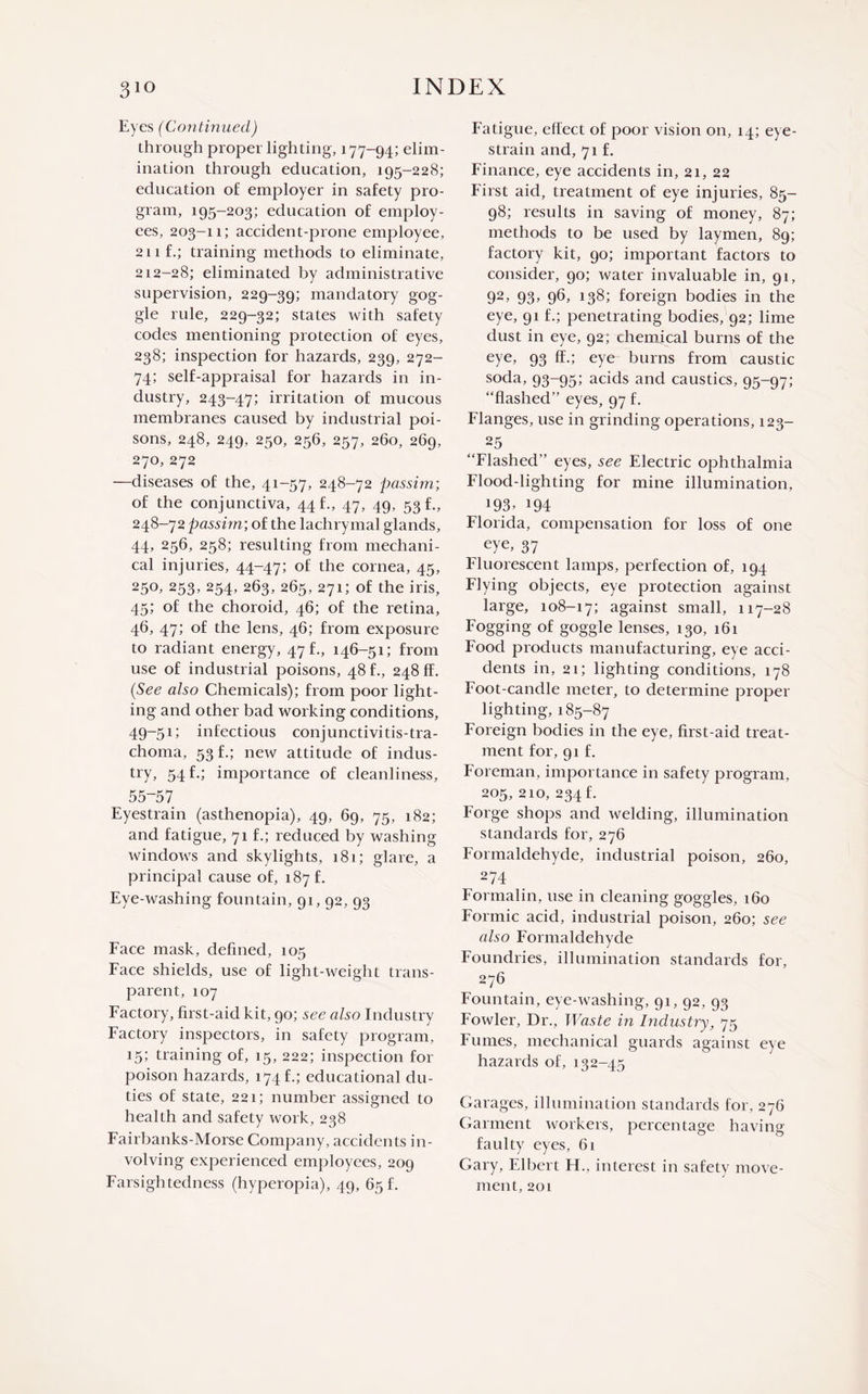 Eyes (Continued) through proper lighting, 177-94; elim¬ ination through education, 195-228; education of employer in safety pro¬ gram, 195-203; education of employ¬ ees, 203-11; accident-prone employee, 21 if.; training methods to eliminate, 212-28; eliminated by administrative supervision, 229-39; mandatory gog¬ gle rule, 229-32; states with safety codes mentioning protection of eyes, 238; inspection for hazards, 239, 272- 74; self-appraisal for hazards in in¬ dustry, 243-47; irritation of mucous membranes caused by industrial poi¬ sons, 248, 249, 250, 256, 257, 260, 269, 270,272 —diseases of the, 41-57, 248-72 passim-, of the conjunctiva, 44 f., 47, 49, 53 f., 248-72 passim; of the lachrymal glands, 44, 256, 258; resulting from mechani¬ cal injuries, 44-47; of the cornea, 45, 250, 253, 254, 263, 265, 271; of the iris, 45; of the choroid, 46; of the retina, 46, 47; of the lens, 46; from exposure to radiant energy, 47 f., 146-51; from use of industrial poisons, 48 f., 248 ff. (See also Chemicals); from poor light¬ ing and other bad working conditions, 49-51; infectious conjunctivitis-tra¬ choma, 53 f.; new attitude of indus¬ try, 54 f.; importance of cleanliness, 55-57 Eyestrain (asthenopia), 49, 69, 75, 182; and fatigue, 71 f.; reduced by washing windows and skylights, 181; glare, a principal cause of, 187 f. Eye-washing fountain, 91,92, 93 Face mask, defined, 105 Face shields, use of light-weight trans¬ parent, 107 Factory, first-aid kit, 90; see also Industry Factory inspectors, in safety program, 15; training of, 15, 222; inspection for poison hazards, 174 f.; educational du¬ ties of state, 221; number assigned to health and safety work, 238 Fairbanks-Morse Company, accidents in¬ volving experienced employees, 209 Farsightedness (hyperopia), 49, 65 f. Fatigue, effect of poor vision on, 14; eye- strain and, 71 f. Finance, eye accidents in, 21, 22 First aid, treatment of eye injuries, 85- 98; results in saving of money, 87; methods to be used by laymen, 89; factory kit, 90; important factors to consider, 90; water invaluable in, 91, 92, 93> 96, 138; foreign bodies in the eye, 91 f.; penetrating bodies, 92; lime dust in eye, 92; chemical burns of the eye, 93 ff.; eye burns from caustic soda, 93-95; acids and caustics, 95-97; “flashed” eyes, 97 f. Flanges, use in grinding operations, 123- 25 “Flashed” eyes, see Electric ophthalmia Flood-lighting for mine illumination, *93> m Florida, compensation for loss of one eye, 37 Fluorescent lamps, perfection of, 194 Flying objects, eye protection against large, 108-17; against small, 117-28 Fogging of goggle lenses, 130, 161 Food products manufacturing, eye acci¬ dents in, 21; lighting conditions, 178 Foot-candle meter, to determine proper lighting, 185-87 Foreign bodies in the eye, first-aid treat¬ ment for, 91 f. Foreman, importance in safety program, 205, 210, 234 f. Forge shops and welding, illumination standards for, 276 Formaldehyde, industrial poison, 260, ^ 274 Formalin, use in cleaning goggles, 160 Formic acid, industrial poison, 260; see also Formaldehyde Foundries, illumination standards for, 276 Fountain, eye-washing, 91, 92, 93 Fowler, Dr., Waste in Industry, 75 Fumes, mechanical guards against eye hazards of, 132-45 Garages, illumination standards for, 276 Garment workers, percentage having faulty eyes, 61 Gary, Elbert FF, interest in safety move¬ ment, 201
