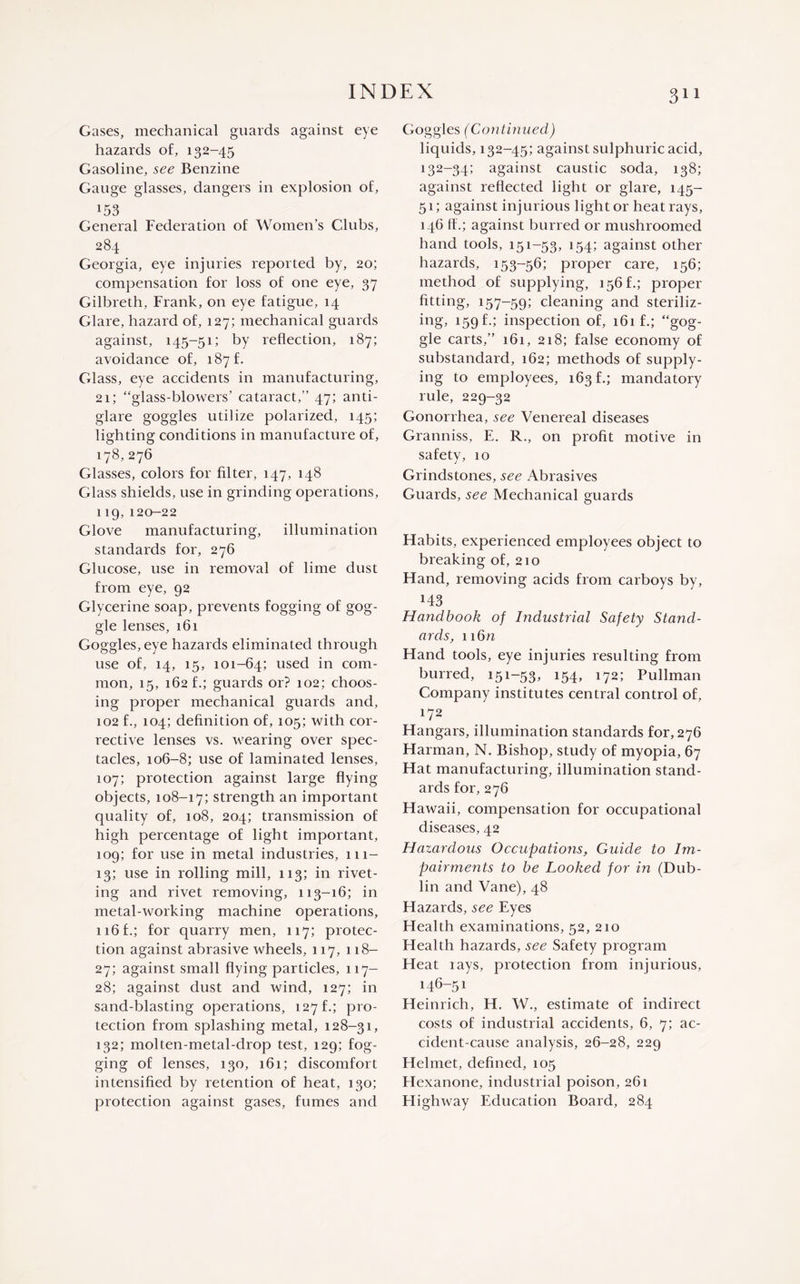 Gases, mechanical guards against eye hazards of, 132-45 Gasoline, see Benzine Gauge glasses, dangers in explosion of, 153 General Federation of Women’s Clubs, 284 Georgia, eye injuries reported by, 20; compensation for loss of one eye, 37 Gilbreth, Frank, on eye fatigue, 14 Glare, hazard of, 127; mechanical guards against, 145-51; by reflection, 187; avoidance of, 187 f. Glass, eye accidents in manufacturing, 21; “glass-blowers’ cataract,” 47; anti¬ glare goggles utilize polarized, 145; lighting conditions in manufacture of, 178, 276 Glasses, colors for filter, 147, 148 Glass shields, use in grinding operations, 119, 120-22 Glove manufacturing, illumination standards for, 276 Glucose, use in removal of lime dust from eye, 92 Glycerine soap, prevents fogging of gog¬ gle lenses, 161 Goggles, eye hazards eliminated through use of, 14, 15, 101-64; used in com¬ mon, 15, 162 f.; guards or? 102; choos¬ ing proper mechanical guards and, 102 f., 104; definition of, 105; with cor¬ rective lenses vs. wearing over spec¬ tacles, 106-8; use of laminated lenses, 107; protection against large flying objects, 108-17; strength an important quality of, 108, 204; transmission of high percentage of light important, 109; for use in metal industries, 111- 13; use in rolling mill, 113; in rivet¬ ing and rivet removing, 113-16; in metal-working machine operations, 116 f.; for quarry men, 117; protec¬ tion against abrasive wheels, 117, 118- 27; against small flying particles, 117— 28; against dust and wind, 127; in sand-blasting operations, 127 f.; pro¬ tection from splashing metal, 128-31, 132; molten-metal-drop test, 129; fog¬ ging of lenses, 130, 161; discomfort intensified by retention of heat, 130; protection against gases, fumes and Goggles (Continued) liquids, 132-45; against sulphuric acid, 132-34; against caustic soda, 138; against reflected light or glare, 145- 51; against injurious light or heat rays, 146 ft.; against burred or mushroomed hand tools, 151-53, 154; against other hazards, 153-56; proper care, 156; method of supplying, 156 f.; proper fitting, 157-59; cleaning and steriliz¬ ing, 159 f.; inspection of, 161 f.; “gog¬ gle carts,” 161, 218; false economy of substandard, 162; methods of supply¬ ing to employees, 163 f.; mandatory rule, 229-32 Gonorrhea, see Venereal diseases Granniss, E. R., on profit motive in safety, 10 Grindstones, see Abrasives Guards, see Mechanical guards Habits, experienced employees object to breaking of, 210 Hand, removing acids from carboys by, M3 Handbook of Industrial Safety Stand¬ ards, n6n Hand tools, eye injuries resulting from burred, 151-53, 154, 172; Pullman Company institutes central control of, 172 Hangars, illumination standards for, 276 Harman, N. Bishop, study of myopia, 67 Hat manufacturing, illumination stand¬ ards for, 276 Hawaii, compensation for occupational diseases, 42 Hazardous Occupations, Guide to Im¬ pairments to be Looked for in (Dub¬ lin and Vane), 48 Hazards, see Eyes Health examinations, 52, 210 Health hazards, see Safety program Heat lays, protection from injurious, 146-51 Heinrich, H. W., estimate of indirect costs of industrial accidents, 6, 7; ac¬ cident-cause analysis, 26-28, 229 Helmet, defined, 105 Hexanone, industrial poison, 261 Plighway Education Board, 284