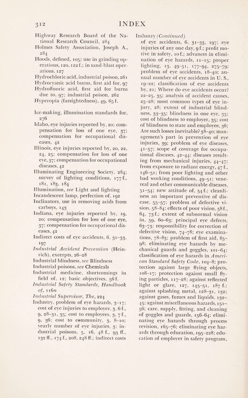 Highway Research Board of the Na¬ tional Research Council, 284 Holmes Safety Association, Joseph A., 284 Hoods, defined, 105; use in grinding op¬ erations, 120,122 f.; in sand-blast oper¬ ations, 127 Hydrochloric acid, industrial poison, 261 Hydrocyanic acid burns, first aid for, 97 Hydrofluoric acid, first aid for burns due to, 97; industrial poison, 262 Hyperopia (farsightedness), 49, 65 f. Ice-making, illumination standards for, 276 Idaho, eye injuries reported by, 20; com¬ pensation for loss of one eye, 37; compensation for occupational dis¬ eases, 42 Illinois, eye injuries reported by, 20, 22, 24, 25; compensation for loss of one eye, 37; compensation for occupational diseases, 42 Illuminating Engineering Society, 284; survey of lighting conditions, 177 f., 181, 183, 184 Illumination, see Light and lighting Incandescent lamp, perfection of, 192 Inclinators, use in removing acids from carboys, 143 Indiana, eye injuries reported by, 19, 20; compensation for loss of one eye, 37; compensation for occupational dis¬ eases, 42 Indirect costs of eye accidents, 6, 31-33, *97 Industrial Accide?it Prevention (Hein¬ rich), excerpts, 26-28 Industrial blindness, see Blindness Industrial poisons, see Chemicals Industrial medicine, shortcomings in field of, 12; basic objectives, 56 f. Industrial Safety Standards, Handbook of, 116n Industrial Supervisor, The, 224 Industry, problem of eye hazards, 3-17; cost of eye injuries to employer, 3, 6 f., 9, 28-31, 35; cost to employees, 3, 7 f., 9, 36; cost to community, 3, 8-10; yearly number of eye injuries, 3; in¬ dustrial poisons, 5, 16, 48 f., 93 fF., 132 fF., 174 f., 208, 248 ff.; indirect costs Industry (Continued) of eye accidents, 6, 31-33, 197; eye injuries of any one day, 9 f.; profit mo¬ tive in safety, 10 f.; advances in elimi¬ nation of eye hazards, 11-15; proper lighting, 13, 49-51, 177-94, 275-79; problem of eye accidents, 18-40; an¬ nual number of eye accidents in U. S., 19-22; classification of eye accidents by, 21; Where do eye accidents occur? 22-25, 35>‘ analysis of accident causes, 25-28; most common types of eye in¬ jury, 28; extent of industrial blind¬ ness, 33-35; blindness in one eye, 35; cost of blindness to employer, 35; cost of blindness to state and employee, 36; Are such losses inevitable? 38-40; man¬ agement’s part in prevention of eye injuries, 39; problem of eye diseases, 41-57; scope of coverage for occupa¬ tional diseases, 42-44; diseases result¬ ing from mechanical injuries, 44-47; from exposure to radiant energy, 47 f., 146-51; from poor lighting and other bad working conditions, 49-51; vene¬ real and other communicable diseases, 51-54; new attitude of, 54 f.; cleanli¬ ness an important preventive of dis¬ ease, 55-57; problem of defective vi¬ sion, 58-84; effects of poor vision, 58 f., 64, 73 f.; extent of subnormal vision in, 59, 60-63; principal eye defects, 63-73; responsibility for correction of defective vision, 74-78; eye examina¬ tions, 78-83; problem of first aid, 85- 98; eliminating eye hazards by me¬ chanical guards and goggles, 101-64; classification of eye hazards in Ameri¬ can Standard Safety Code, 104-8; pro¬ tection against large flying objects, 108-17; protection against small fly¬ ing particles, 117-28; against reflected light or glare, 127, 145-51, 187 f.; against splashing metal, 128-31, 132; against gases, fumes and liquids, 132- 45; against miscellaneous hazards, 151— 56; care, supply, fitting, and cleaning of goggles and guards, 156-64; elimi¬ nating eye hazards through process revision, 165-76; eliminating eye haz¬ ards through education, 195-228; edu¬ cation of employer in safety program.