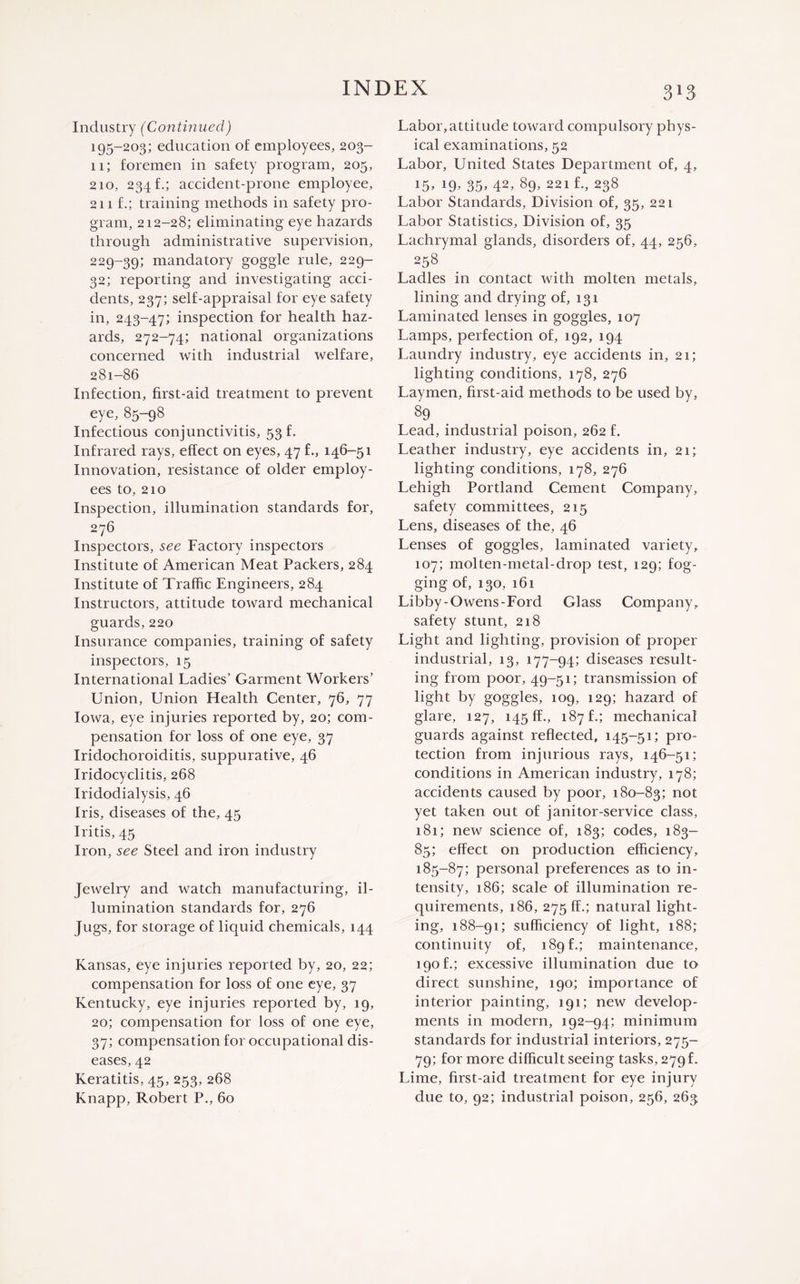 Industry (Continued) 195-203; education of employees, 203- 11; foremen in safety program, 205, 210, 234 f.; accident-prone employee, 211 f.; training methods in safety pro¬ gram, 212-28; eliminating eye hazards through administrative supervision, 229-39; mandatory goggle rule, 229- 32; reporting and investigating acci¬ dents, 237; self-appraisal for eye safety in, 243-47; inspection for health haz¬ ards, 272-74; national organizations concerned with industrial welfare, 281-86 Infection, first-aid treatment to prevent eye, 85-98 Infectious conjunctivitis, 53 f. Infrared rays, effect on eyes, 47 f., 146-51 Innovation, resistance of older employ¬ ees to, 210 Inspection, illumination standards for, 276 Inspectors, see Factory inspectors Institute of American Meat Packers, 284 Institute of Traffic Engineers, 284 Instructors, attitude toward mechanical guards, 220 Insurance companies, training of safety inspectors, 15 International Ladies5 Garment Workers’ Union, Union Health Center, 76, 77 Iowa, eye injuries reported by, 20; com¬ pensation for loss of one eye, 37 Iridochoroiditis, suppurative, 46 Iridocyclitis, 268 Iridodialysis, 46 Iris, diseases of the, 45 Iritis, 45 Iron, see Steel and iron industry Jewelry and watch manufacturing, il¬ lumination standards for, 276 Jugs, for storage of liquid chemicals, 144 Kansas, eye injuries reported by, 20, 22; compensation for loss of one eye, 37 Kentucky, eye injuries reported by, 19, 20; compensation for loss of one eye, 37; compensation for occupational dis¬ eases, 42 Keratitis, 45, 253, 268 Knapp, Robert P., 60 3*3 Labor, attitude toward compulsory phys¬ ical examinations, 52 Labor, United States Department of, 4, i5> l9> 35> 42, 89, 221 f., 238 Labor Standards, Division of, 35, 221 Labor Statistics, Division of, 35 Lachrymal glands, disorders of, 44, 256, 258 Ladles in contact with molten metals, lining and drying of, 131 Laminated lenses in goggles, 107 Lamps, perfection of, 192, 194 Laundry industry, eye accidents in, 21; lighting conditions, 178, 276 Laymen, first-aid methods to be used by, 89 Lead, industrial poison, 262 f. Leather industry, eye accidents in, 21; lighting conditions, 178, 276 Lehigh Portland Cement Company, safety committees, 215 Lens, diseases of the, 46 Lenses of goggles, laminated variety, 107; molten-metal-clrop test, 129; fog¬ ging of, 130, 161 Libby-Owens-Ford Glass Company, safety stunt, 218 Light and lighting, provision of proper industrial, 13, 177-94; diseases result¬ ing from poor, 49-51; transmission of light by goggles, 109, 129; hazard of glare, 127, 145 fF., 187 f.; mechanical guards against reflected, 145-51; pro¬ tection from injurious rays, 146-51; conditions in American industry, 178; accidents caused by poor, 180-83; not yet taken out of janitor-service class, 181; new science of, 183; codes, 183- 85; effect on production efficiency, 185-87; personal preferences as to in¬ tensity, 186; scale of illumination re¬ quirements, 186, 275 fL; natural light¬ ing, 188-91; sufficiency of light, 188; continuity of, 189 f.; maintenance, 190 f.; excessive illumination due to direct sunshine, 190; importance of interior painting, 191; new develop¬ ments in modern, 192-94; minimum standards for industrial interiors, 275- 79; for more difficult seeing tasks, 279 f. Lime, first-aid treatment for eye injury due to, 92; industrial poison, 256, 263;