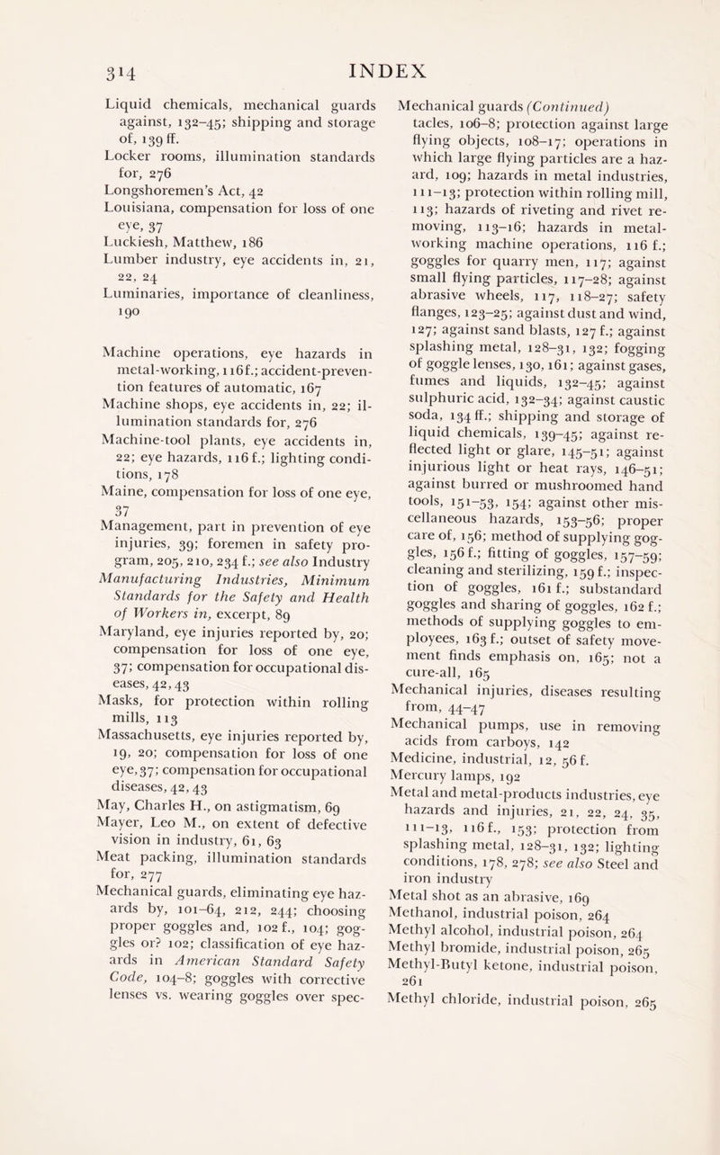 Liquid chemicals, mechanical guards against, 132-45; shipping and storage of, 139 ff. Locker rooms, illumination standards for, 276 Longshoremen’s Act, 42 Louisiana, compensation for loss of one eye, 37 Luckiesh, Matthew, 186 Lumber industry, eye accidents in, 21, 22, 24 Luminaries, importance of cleanliness, 190 Machine operations, eye hazards in metal-working, 1 i6f.; accident-preven¬ tion features of automatic, 167 Machine shops, eye accidents in, 22; il¬ lumination standards for, 276 Machine-tool plants, eye accidents in, 22; eye hazards, 116 flighting condi¬ tions, 178 Maine, compensation for loss of one eye, 37 Management, part in prevention of eye injuries, 39; foremen in safety pro¬ gram, 205, 210, 234 f.; see also Industry Manufacturing Industries, Minimum Standards for the Safety and Health of Workers in, excerpt, 89 Maryland, eye injuries reported by, 20; compensation for loss of one eye, 37; compensation for occupational dis¬ eases, 42,43 Masks, for protection within rolling mills, 113 Massachusetts, eye injuries reported by, 19, 20; compensation for loss of one eye,37; compensation for occupational diseases, 42,43 May, Charles H., on astigmatism, 69 Mayer, Leo M., on extent of defective vision in industry, 61, 63 Meat packing, illumination standards for, 277 Mechanical guards, eliminating eye haz¬ ards by, 101-64, 212, 244; choosing proper goggles and, 102 f., 104; gog¬ gles or? 102; classification of eye haz¬ ards in A?nerican Standard Safety Code, 104-8; goggles with corrective lenses vs. wearing goggles over spec- Mechanical guards (Continued) tacles, 106-8; protection against large flying objects, 108-17; operations in which large flying particles are a haz¬ ard, 109; hazards in metal industries, 111-13; protection within rolling mill, 113; hazards of riveting and rivet re¬ moving, 113-16; hazards in metal¬ working machine operations, 116 f.; goggles for quarry men, 117; against small flying particles, 117-28; against abrasive wheels, 117, 118-27; safety flanges, 123-25; against dust and wind, 127; against sand blasts, 127 f.; against splashing metal, 128—31, 132; fogging °f goggle lenses, 130,161; against gases, fumes and liquids, 132-45; against sulphuric acid, 132-34; against caustic soda, 134 ff.; shipping and storage of liquid chemicals, 139-45; against re¬ flected light or glare, 145-51; against injurious light or heat rays, 146-51; against burred or mushroomed hand tools, 151-53, 154; against other mis¬ cellaneous hazards, 153-56; proper care of, 156; method of supplying gog¬ gles, 156 f.; fitting of goggles, 157-59; cleaning and sterilizing, 159 f.; inspec¬ tion of goggles, 161 f.; substandard goggles and sharing of goggles, 162 f.; methods of supplying goggles to em¬ ployees, 163 f.; outset of safety move¬ ment finds emphasis on, 165; not a cure-all, 165 Mechanical injuries, diseases resulting from, 44-47 Mechanical pumps, use in removing acids from carboys, 142 Medicine, industrial, 12, 56 f. Mercury lamps, 192 Metal and metal-products industries, eye hazards and injuries, 21, 22, 24, 35, 111-13, n6f., 153; protection from splashing metal, 128-31, 132; lighting conditions, 178, 278; see also Steel and iron industry Metal shot as an abrasive, 169 Methanol, industrial poison, 264 Methyl alcohol, industrial poison, 264 Methyl bromide, industrial poison, 265 Methyl-Butyl ketone, industrial poison, 261 Methyl chloride, industrial poison, 265
