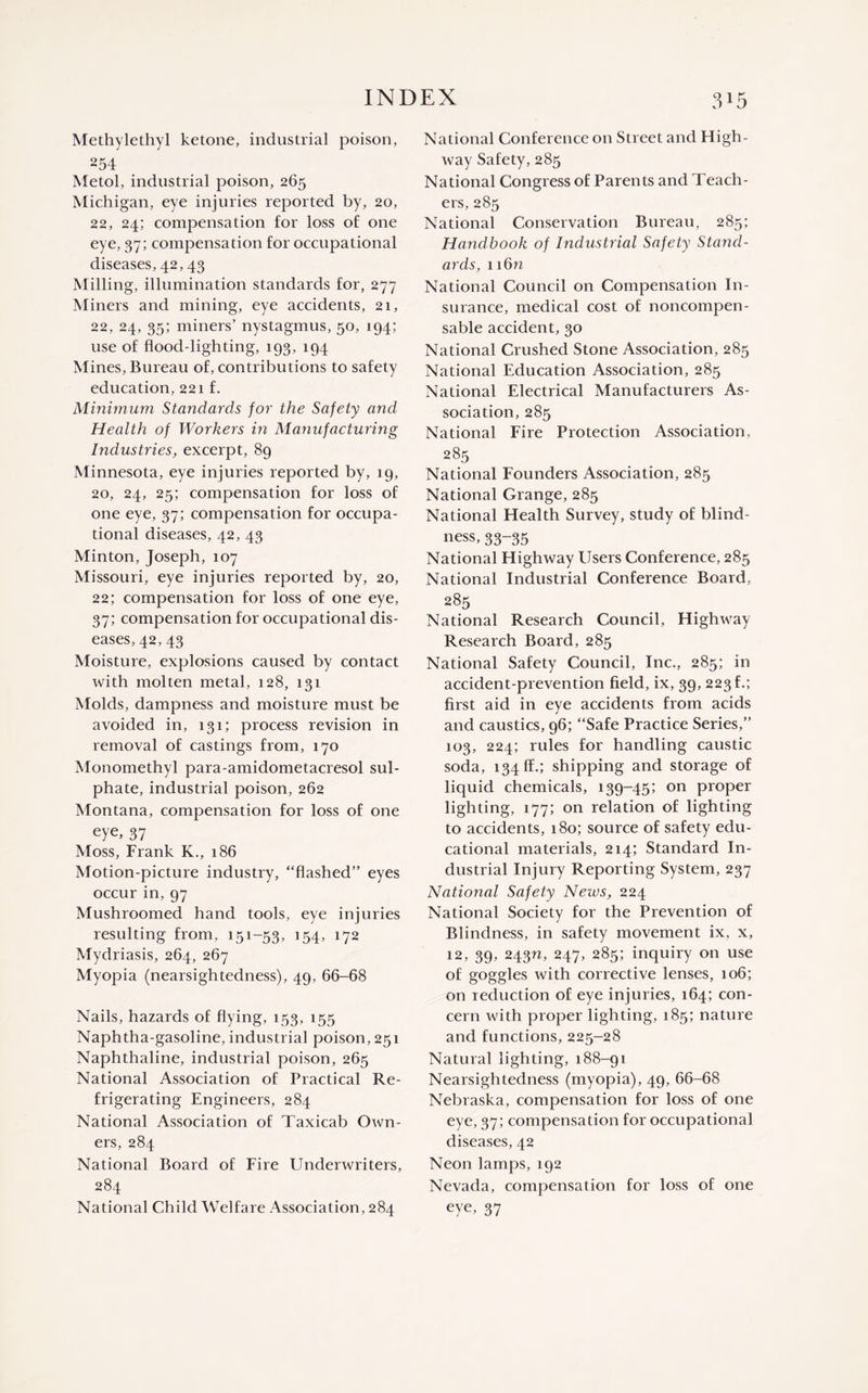 Methylethyl ketone, industrial poison, 254 Metol, industrial poison, 265 Michigan, eye injuries reported by, 20, 22, 24; compensation for loss of one eye, 37; compensation for occupational diseases, 42, 43 Milling, illumination standards for, 277 Miners and mining, eye accidents, 21, 22, 24, 35; miners’ nystagmus, 50, 194; use of flood-lighting, 193, 194 Mines, Bureau of, contributions to safety education, 221 f. Minimum Standards for the Safety and Health of Workers in Manufacturing Industries, excerpt, 89 Minnesota, eye injuries reported by, 19, 20, 24, 25; compensation for loss of one eye, 37; compensation for occupa¬ tional diseases, 42, 43 Minton, Joseph, 107 Missouri, eye injuries reported by, 20, 22; compensation for loss of one eye, 37; compensation for occupational dis¬ eases, 42, 43 Moisture, explosions caused by contact with molten metal, 128, 131 Molds, dampness and moisture must be avoided in, 131; process revision in removal of castings from, 170 Monomethyl para-amidometacresol sul¬ phate, industrial poison, 262 Montana, compensation for loss of one eye, 37 Moss, Frank K., 186 Motion-picture industry, “flashed” eyes occur in, 97 Mushroomed hand tools, eye injuries resulting from, 151-53, 154, 172 Mydriasis, 264, 267 Myopia (nearsightedness), 49, 66-68 Nails, hazards of flying, 153, 155 Naphtha-gasoline, industrial poison, 251 Naphthaline, industrial poison, 265 National Association of Practical Re¬ frigerating Engineers, 284 National Association of Taxicab Own¬ ers, 284 National Board of Fire Underwriters, 284 National Child Welfare Association, 284 National Conference on Street and High¬ way Safety, 285 National Congress of Parents and Teach¬ ers, 285 National Conservation Bureau, 285; Handbook of Industrial Safety Stand¬ ards, 116 n National Council on Compensation In¬ surance, medical cost of noncompen- sable accident, 30 National Crushed Stone Association, 285 National Education Association, 285 National Electrical Manufacturers As¬ sociation, 285 National Fire Protection Association, 285 National Founders Association, 285 National Grange, 285 National Health Survey, study of blind¬ ness, 33-35 National Highway Users Conference, 285 National Industrial Conference Board, 285 National Research Council, Highway Research Board, 285 National Safety Council, Inc., 285; in accident-prevention field, ix, 39, 223 f.; first aid in eye accidents from acids and caustics, 96; “Safe Practice Series,” 103, 224; rules for handling caustic soda, 134 EE.; shipping and storage of liquid chemicals, 139-45; on proper lighting, 177; on relation of lighting to accidents, 180; source of safety edu¬ cational materials, 214; Standard In¬ dustrial Injury Reporting System, 237 National Safety Neivs, 224 National Society for the Prevention of Blindness, in safety movement ix, x, 12, 39, 24311, 247, 285; inquiry on use of goggles with corrective lenses, 106; on reduction of eye injuries, 164; con¬ cern with proper lighting, 185; nature and functions, 225-28 Natural lighting, 188-91 Nearsightedness (myopia), 49, 66-68 Nebraska, compensation for loss of one eye, 37; compensation for occupational diseases, 42 Neon lamps, 192 Nevada, compensation for loss of one eye, 37