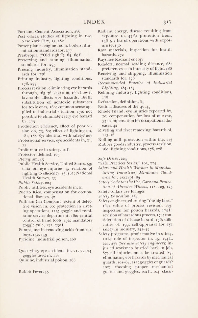 Portland Cement Association, 286 Post offices, studies of lighting in two New York City, 13, 182 Power plants, engine room, boilers, illu¬ mination standards for, 277 Presbyopia (“Old sight”), 64, 69 f. Preserving and canning, illumination standards for, 275 Pressing industry, illumination stand¬ ards for, 276 Printing industry, lighting conditions, 178, 277 Process revision, eliminating eye hazards through, 165-76, 243; aim, 166; how it favorably affects eye hazards, 167 ff; substitution of nontoxic substances for toxic ones, 169; common sense ap¬ plied to industrial situation, 170; not possible to eliminate every eye hazard by, 173 Production efficiency, effect of poor vi¬ sion on, 73, 80; effect of lighting on, 181, 185-87; identical with safety? 207 Professional service, eye accidents in, 21, 22 Profit motive in safety, 10 f. Protector, defined, 105 Pterygium, 45 Public Health Service, United States, 53; data on eye injuries, 4; relation of lighting to efficiency, 13, 182; National Health Survey, 33 Public Safety, 224 Public utilities, eye accidents in, 21 Puerto Rico, compensation for occupa¬ tional diseases, 42 Pullman Car Company, extent of defec¬ tive vision in, 60; protection in rivet¬ ing operations, 115; goggle and respi¬ rator service department, 162; central control of hand tools, 172; mandatory goggle rule, 172, 230 f. Pumps, use in removing acids from car¬ boys, 142,143 Pyridine, industrial poison, 268 Quarrying, eye accidents in, 21, 22, 24; goggles used in, 117 Quinine, industrial poison, 268 Rabbit Fever, 45 Radiant energy, disease resulting from exposure to, 47 f.; protection from, 146-51; list of operations with expos¬ ure to,150 Raw materials, inspection for health hazards, 272 Rays, see Radiant energy Readers, normal reading distance, 68; preferences as to intensity of light, 186 Receiving and shipping, illumination standards for, 278 Recommended Practice of Industrial Lighting, 184, 187 Refining industry, lighting conditions, 178 Refraction, definition, 64 Retina, diseases of the, 46, 47 Rhode Island, eye injuries reported by, 20; compensation for loss of one eye, 37; compensation for occupational dis¬ eases, 42 Riveting and rivet removing, hazards of, 113-16 Rolling mill, protection within the, 113 Rubber goods industry, process revision, 169; lighting conditions, 178, 278 Safe Driver, 224 “Safe Practices Series,” 103, 224 Safety and Health Workers in Manufac¬ turing Industries, Minimum Stand¬ ards for, excerpt, 89 Safety Code for the Use, Care and Protec¬ tion of Abrasive Wheels, 118, 123, 125 Safety collars, see Flanges Safety Education, 224 Safety engineer, educating “the big boss,” 163; value of process revision, 173; inspection for poison hazards, 174 f.; revision of hazardous process, 174; con¬ sideration of disease hazard, 176; diffi- cuties of, 199; self-appraisal for eye safety in industry, 243-47 Safety programs, profit motive in safety, 10 f.; role of inspector in, 15, 174 f., 221, 238 (See also Safety engineer); in- juried workmen hurried back to job, 87; all injuries must be treated, 87; eliminating eye hazards by mechanical guards, 101-64,212; goggles or guards? 102; choosing proper mechanical guards and goggles, 102 f., 104; classi-