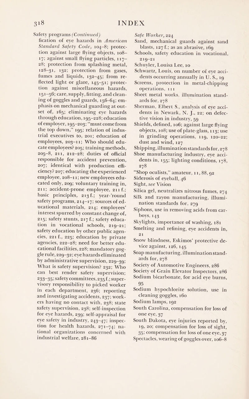 Safety programs (Continued) fication of eye hazards in American Standard Safety Code, 104-8; protec¬ tion against large flying objects, 108- 17; against small flying particles, 117- 28; protection from splashing metal, 128-31, 132; protection from gases, fumes and liquids, 132-45; from re¬ flected light or glare, 145-51; protec¬ tion against miscellaneous hazards, 151-56; care, supply, fitting, and clean¬ ing of goggles and guards, 156-64; em¬ phasis on mechanical guarding at out¬ set of, 165; eliminating eye hazards through education, 195-228; education of employer, 195-203; “must come from the top down,” 195; relation of indus¬ trial executives to, 201; education of employees, 203-11; Who should edu¬ cate employees? 205; training methods, 205-8, 211, 212-28; duties of official responsible for accident prevention, 207; identical with production effi¬ ciency? 207; educating the experienced employee, 208-11; new employees edu¬ cated only, 209; voluntary training in, 211; accident-prone employee, 21 if.; basic principles, 213 f.; year-’round safety programs, 214-17; sources of ed¬ ucational materials, 214; employees’ interest spurred by constant change of, 215; safety stunts, 217 f.; safety educa¬ tion in vocational schools, 219-21; safety education by other public agen¬ cies, 221 f., 225; education by private agencies, 222-28; need for better edu¬ cational facilities, 228; mandatory gog¬ gle rule, 229-32; eye hazards eliminated by administrative supervision, 229-39; What is safety supervision? 232; Who can best render safety supervision; 233-35’ safety committees, 235 f.; super¬ visory responsibility to picked worker in each department, 236; reporting and investigating accidents, 237; work¬ ers having no contact with, 238; state safety supervision, 238; self-inspection for eye hazards, 239; self-appraisal for eye safety in industry, 243-47; inspec¬ tion for health hazards, 271-74; na¬ tional organizations concerned with industrial welfare, 281-86 Safe Worker, 224 Sand, mechanical guards against sand blasts, 127 b; as an abrasive, 169 Schools, safety education in vocational, 219-21 Schuyler, Louisa Lee, 10 Schwartz, Louis, on number of eye acci¬ dents occurring annually in U. S., 19 Screens, protection in nretal-chipping operations, 111 Sheet metal works, illumination stand¬ ards for, 278 Sherman, Elbert S., analysis of eye acci¬ dents in Newark, N. J., 22; on defec¬ tive vision in industry, 59 Shields, defined, 106; against large flying objects, 108; use of plate-glass, 113; use in grinding operations, 119, 120-22; dust and wind, 127 Shipping, illumination standards for, 278 Shoe manufacturing industry, eye acci¬ dents in, 155; lighting conditions, 178, 278 “Shop oculists,” amateur, 11, 88,92 Siderosis of eyeball, 46 Sight, see Vision Silica gel, neutralizes nitrous fumes, 274 Silk and rayon manufacturing, illumi¬ nation standards for, 279 Siphons, use in removing acids from car¬ boys, 143 Skylights, importance of washing, 181 Smelting and refining, eye accidents in, 21 Snow blindness, Eskimos’ protective de¬ vice against, 126, 145 Soap manufacturing, illumination stand¬ ards for, 278 Society of Automotive Engineers, 286 Society of Grain Elevator Inspectors, 286 Sodium bicarbonate, for acid eye burns, 95 Sodium hypochlorite solution, use in cleaning goggles, 160 Sodium lamps, 192 South Carolina, compensation for loss of one eye, 37 South Dakota, eye injuries reported by, 19, 20; compensation for loss of sight, 35; compensation for loss of one eye, 37 Spectacles, wearing of goggles over, 106-8