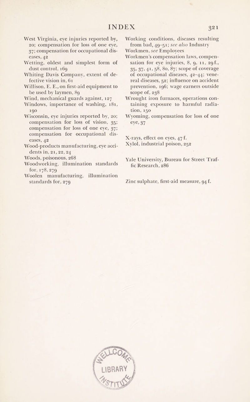 West Virginia, eye injuries reported by, 20; compensation for loss of one eye, 37; compensation for occupational dis¬ eases, 42 Wetting, oldest and simplest form of dust control, 169 Whiting Davis Company, extent of de¬ fective vision in, 61 Willison, E. E., on first-aid equipment to be used by laymen, 89 Wind, mechanical guards against, 127 Windows, importance of washing, 181, 190 Wisconsin, eye injuries reported by, 20; compensation for loss of vision, 35; compensation for loss of one eye, 37; compensation for occupational dis¬ eases, 42 Wood-products manufacturing, eye acci¬ dents in, 21, 22, 24 Woods, poisonous, 268 Woodworking, illumination standards for, 178, 279 Woolen manufacturing, illumination standards for, 279 Working conditions, diseases resulting from bad, 49-51; see also Industry Workmen, see Employees Workmen’s compensation laws, compen¬ sation for eye injuries, 8, 9, 11, 29 f., 35, 37, 41, 58, 80, 87; scope of coverage of occupational diseases, 42-44; vene¬ real diseases, 52; influence on accident prevention, 196; wage earners outside scope of, 238 Wrought iron furnaces, operations con¬ taining exposure to harmful radia¬ tion, 150 Wyoming, compensation for loss of one eye, 37 X-rays, effect on eyes, 47 f. Xylol, industrial poison, 252 Yale University, Bureau for Street Traf¬ fic Research, 286 Zinc sulphate, first-aid measure, 94 f. <°\ library