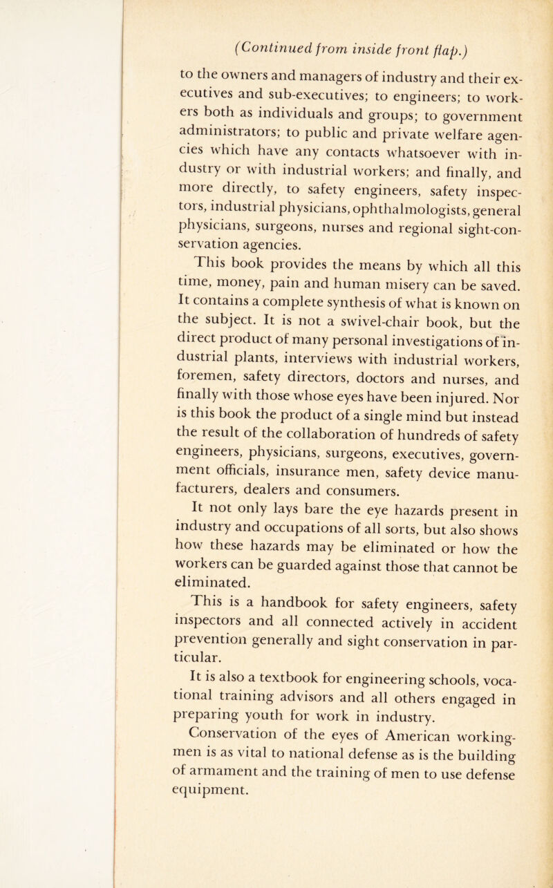 (Continued from inside front flap.) to the owners and managers of industry and their ex¬ ecutives and sub-executives; to engineers; to work¬ ers both as individuals and groups; to government administrators; to public and private welfare agen¬ cies which have any contacts whatsoever with in¬ dustry or with industrial workers; and finally, and more directly, to safety engineers, safety inspec¬ tors, industrial physicians, ophthalmologists, general physicians, surgeons, nurses and regional sight-con¬ servation agencies. This book provides the means by which all this time, money, pain and human misery can be saved. It contains a complete synthesis of what is known on the subject. It is not a swivel-chair book, but the direct product of many personal investigations of in¬ dustrial plants, interviews with industrial workers, foremen, safety directors, doctors and nurses, and finally with those whose eyes have been injured. Nor is this book the product of a single mind but instead the result of the collaboration of hundreds of safety engineers, physicians, surgeons, executives, govern¬ ment officials, insurance men, safety device manu¬ facturers, dealers and consumers. It not only lays bare the eye hazards present in industry and occupations of all sorts, but also shows how these hazards may be eliminated or how the workers can be guarded against those that cannot be eliminated. This is a handbook for safety engineers, safety inspectors and all connected actively in accident prevention generally and sight conservation in par¬ ticular. It is also a textbook for engineering schools, voca¬ tional training advisors and all others engaged in preparing youth for work in industry. Conservation of the eyes of American working¬ men is as vital to national defense as is the building of armament and the training of men to use defense ecjuipment.