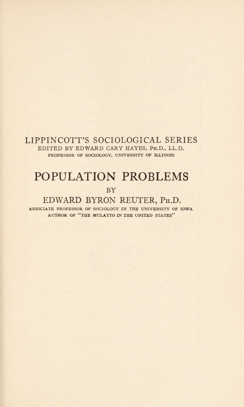 LIPPINCOTT’S SOCIOLOGICAL SERIES EDITED BY EDWARD CARY HAYES, Ph.D., LL.D. PROFESSOR OF SOCIOLOGY, UNIVERSITY OF ILLINOIS POPULATION PROBLEMS BY EDWARD BYRON REUTER, Ph.D. ASSOCIATE PROFESSOR OF SOCIOLOGY IN THE UNIVERSITY OF IOWA AUTHOR OF “THE MULATTO IN THE UNITED STATES’’