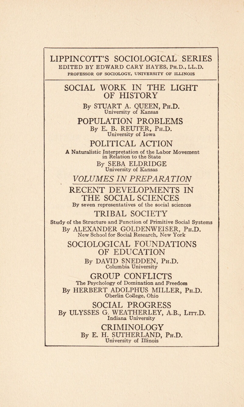 EDITED BY EDWARD CARY HAYES, Ph.D., LL.D. PROFESSOR OF SOCIOLOGY, UNIVERSITY OF ILLINOIS SOCIAL WORK IN THE LIGHT OF HISTORY By STUART A. QUEEN, Ph.D. University of Kansas POPULATION PROBLEMS By E. B. REUTER, Ph.D. University of Iowa POLITICAL ACTION A Naturalistic Interpretation of the Labor Movement in Relation to the State By SEBA ELDRIDGE University of Kansas VOLUMES IN PREPARATION RECENT DEVELOPMENTS IN THE SOCIAL SCIENCES By seven representatives of the social sciences TRIBAL SOCIETY Study of the Structure and Function of Primitive Social Systems By ALEXANDER GOLDENWEISER, Ph.D. New School for Social Research, New York SOCIOLOGICAL FOUNDATIONS OF EDUCATION By DAVID SNEDDEN, Ph.D. Columbia University GROUP CONFLICTS The Psychology of Domination and Freedom By HERBERT ADOLPHUS MILLER, Ph.D. Oberlin College, Ohio SOCIAL PROGRESS By ULYSSES G. WEATHERLEY, A.B., Litt.D. Indiana University CRIMINOLOGY By E. H. SUTHERLAND, Ph.D. University of Illinois