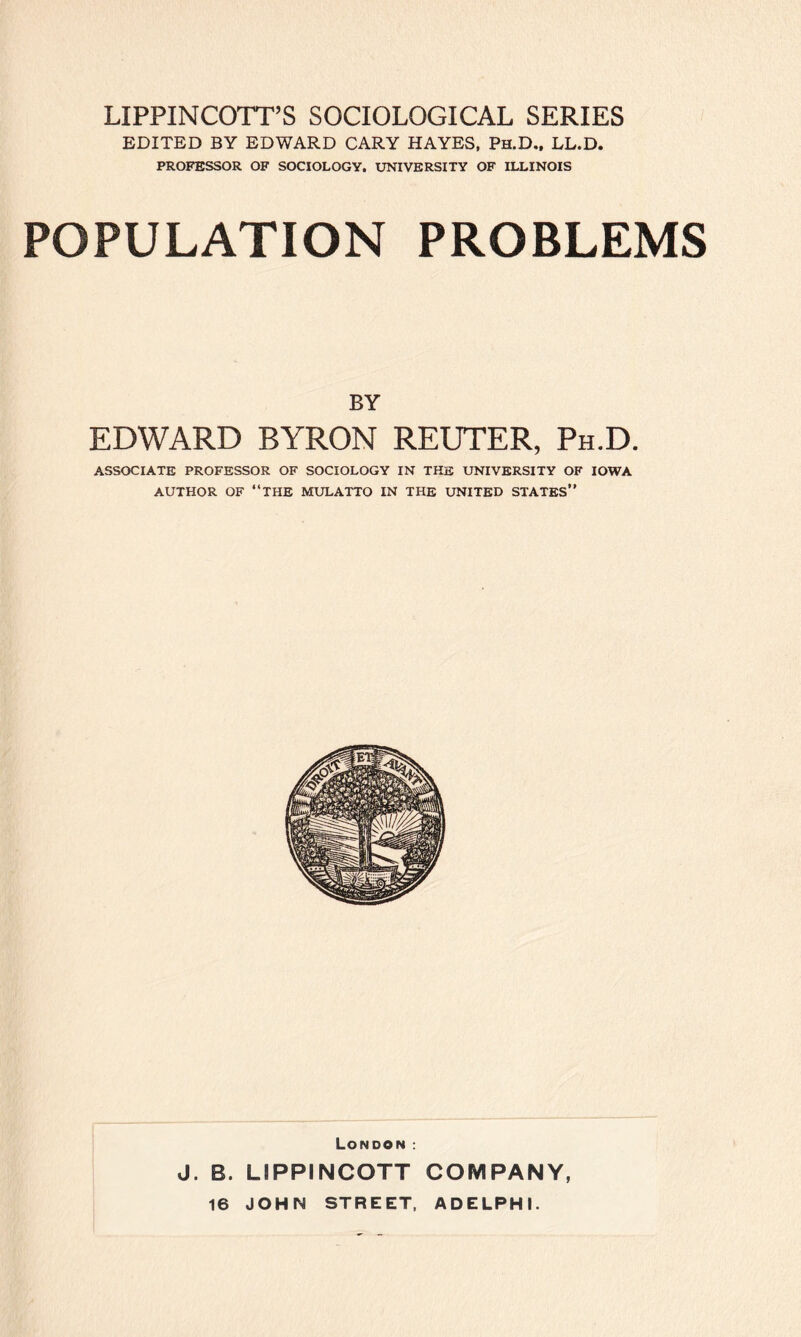 EDITED BY EDWARD CARY HAYES, Ph.D., LL.D. PROFESSOR OF SOCIOLOGY, UNIVERSITY OF ILLINOIS POPULATION PROBLEMS BY EDWARD BYRON REUTER, Ph.D. ASSOCIATE PROFESSOR OF SOCIOLOGY IN THE UNIVERSITY OF IOWA AUTHOR OF “THE MULATTO IN THE UNITED STATES” London : J. B. LIPPINCOTT COMPANY, 16 JOHN STREET, ADELPHI.