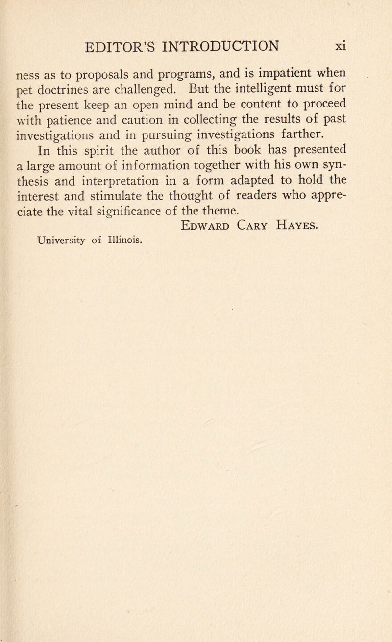 ness as to proposals and programs, and is impatient when pet doctrines are challenged. But the intelligent must for the present keep an open mind and be content to proceed with patience and caution in collecting the results of past investigations and in pursuing investigations farther. In this spirit the author of this book has presented a large amount of information together with his own syn¬ thesis and interpretation in a form adapted to hold the interest and stimulate the thought of readers who appre¬ ciate the vital significance of the theme. Edward Cary Hayes. University of Illinois.