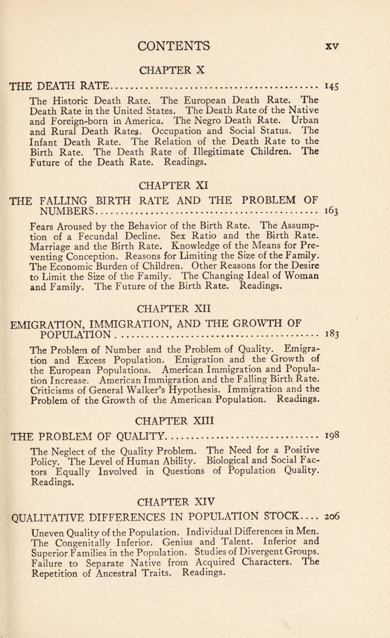 CHAPTER X THE DEATH RATE. 14S The Historic Death Rate. The European Death Rate. The Death Rate in the United States. The Death Rate of the Native and Foreign-born in America. The Negro Death Rate. Urban and Rural Death Rates. Occupation and Social Status. The Infant Death Rate. The Relation of the Death Rate to the Birth Rate. The Death Rate of Illegitimate Children. The Future of the Death Rate. Readings. CHAPTER XI THE FALLING BIRTH RATE AND THE PROBLEM OF NUMBERS. 163 Fears Aroused by the Behavior of the Birth Rate. The Assump¬ tion of a Fecundal Decline. Sex Ratio and the Birth Rate. Marriage and the Birth Rate. Knowledge of the Means for Pre¬ venting Conception. Reasons for Limiting the Size of the Family. The Economic Burden of Children. Other Reasons for the Desire to Limit the Size of the Family. The Changing Ideal of Woman and Family. The Future of the Birth Rate. Readings. CHAPTER XII EMIGRATION, IMMIGRATION, AND THE GROWTH OF POPULATION. 183 The Problem of Number and the Problem of Quality. Emigra¬ tion and Excess Population. Emigration and the Growth of the European Populations. American Immigration and Popula¬ tion Increase. American Immigration and the Falling Birth Rate. Criticisms of General Walker’s Hypothesis. Immigration and the Problem of the Growth of the American Population. Readings. CHAPTER XIII THE PROBLEM OF QUALITY. 198 The Neglect of the Quality Problem. The Need for a Positive Policy. The Level of Human Ability. Biological and Social Fac¬ tors Equally Involved in Questions of Population Quality. Readings. CHAPTER XIV QUALITATIVE DIFFERENCES IN POPULATION STOCK.... 206 Uneven Quality of the Population. Individual Differences in Men. The Congenitally Inferior. Genius and Talent. Inferior and Superior Families in the Population. Studies of Divergent Groups. Failure to Separate Native from Acquired Characters. The Repetition of Ancestral Traits. Readings.