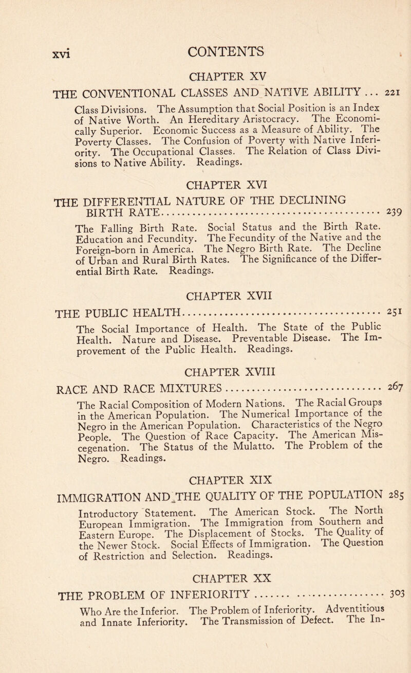 CHAPTER XV THE CONVENTIONAL CLASSES AND NATIVE ABILITY ... 221 Class Divisions. The Assumption that Social Position is an Index of Native Worth. An Hereditary Aristocracy. The^ Economi¬ cally Superior. Economic Success as a Measure of Ability. The Poverty Classes. The Confusion of Poverty with Native Inferi¬ ority. The Occupational Classes. The Relation of Class Divi¬ sions to Native Ability. Readings. CHAPTER XVI THE DIFFERENTIAL NATURE OF THE DECLINING BIRTH RATE... 239 The Falling Birth Rate. Social Status and the Birth Rate. Education and Fecundity. The Fecundity of the Native and the Foreign-born in America. The Negro Birth Rate. The Decline of Urban and Rural Birth Rates. The Significance of the Differ¬ ential Birth Rate. Readings. CHAPTER XVII THE PUBLIC HEALTH. 251 The Social Importance of Health. The State of the Public Health. Nature and Disease. Preventable Disease. The Im¬ provement of the Puolic Health. Readings. CHAPTER XVIII RACE AND RACE MIXTURES. 267 The Racial Composition of Modern Nations. The Racial Groups in the American Population. The Numerical Importance of the Negro in the American Population. Characteristics of the Negro People. The Question of Race Capacity. The American Mis¬ cegenation. The Status of the ^Mulatto. The Problem of the Negro. Readings. CHAPTER XIX IMMIGRATION AND^THE QUALITY OF THE POPULATION 285 Introductory Statement. The American Stock. The North European Immigration. The Immigration from Southern and Eastern Europe. The Displacement of Stocks. The Quality of the Newer Stock. Social Effects of Immigration. The Question of Restriction and Selection. Readings. CHAPTER XX THE PROBLEM OF INFERIORITY.303 Who Are the Inferior. The Problem of Inferiority. Adventitious and Innate Inferiority. The Transmission of Defect. The In-