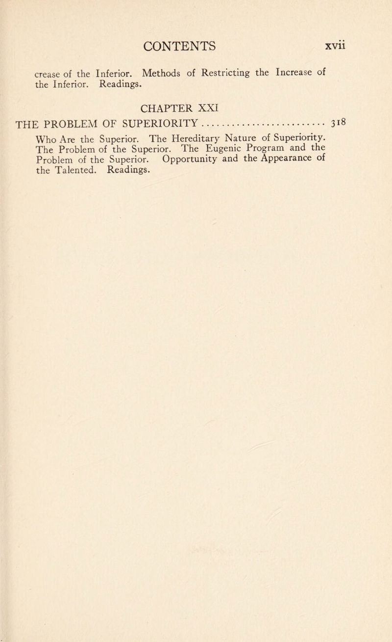 crease of the Inferior. Methods of Restricting the Increase of the Inferior. Readings. CHAPTER XXI THE PROBLEM OF SUPERIORITY. Who Are the Superior. The Hereditary Nature of Superiority. The Problem of the Superior. The Eugenic Program and the Problem of the Superior. Opportunity and the Appearance of the Talented. Readings. 318