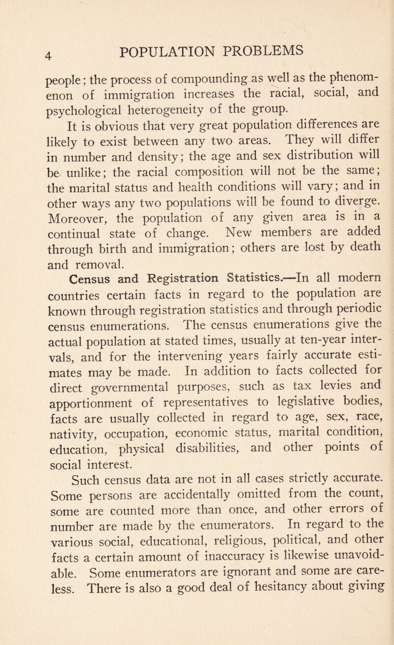 people; the process of compounding as well as the phenom¬ enon of immigration increases the racial, social, and psychological heterogeneity of the group. It is obvious that very great population differences are likely to exist between any two areas. They will differ in number and density; the age and sex distribution will be unlike; the racial composition will not be the same; the marital status and health conditions will vary; and in other ways any two populations will be found to diverge. Moreover, the population of any given area is in a continual state of change. New members are added through birth and immigration; others are lost by death and removal. Census and Registration Statistics.—In all modern countries certain facts in regard to the population are known through registration statistics and through periodic census enumerations. The census enumerations give the actual population at stated times, usually at ten-year inter¬ vals, and for the intervening years fairly accurate esti¬ mates may be made. In addition to facts collected for direct governmental purposes, such as tax levies and apportionment of representatives to legislative bodies, facts are usually collected in regard to age, sex, race, nativity, occupation, economic status, marital condition, education, physical disabilities, and other points of social interest. Such census data are not in all cases strictly accurate. Some persons are accidentally omitted from the count, some are counted more than once, and other errors of number are made by the enumerators. In regard to the various social, educational, religious, political, and other facts a certain amount of inaccuracy is likewise unavoid¬ able. Some enumerators are ignorant and some are care¬ less. There is also a good deal of hesitancy about giving