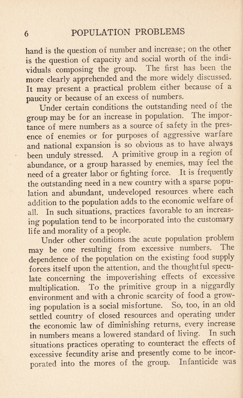 hand is the question of number and increase ; on the other is the question of capacity and social worth of the indi¬ viduals composing the group. The first has been the more clearly apprehended and the more widely discussed. It may present a practical problem either because of a paucity or because of an excess of numbers. Under certain conditions the outstanding need of the group may be for an increase in population. The impor¬ tance of mere numbers as a source of safety in the pres¬ ence of enemies or for purposes of aggressive warfare and national expansion is so obvious as to have always been unduly stressed. A primitive group in a region of abundance, or a group harassed by enemies, may feel the need of a greater labor or fighting force. It is frequently the outstanding need in a new country with a sparse popu¬ lation and abundant, undeveloped resources where each addition to the population adds to the economic welfare of all. In such situations, practices favorable to an increas¬ ing population tend to be incorporated into the customary life and morality of a people. Under other conditions the acute population problem may be one resulting from excessive numbers. The dependence of the population on the existing food supply forces itself upon the attention, and the thoughtful specu¬ late concerning the impoverishing effects of excessive multiplication. To the primitive group in a niggardly environment and with a chronic scarcity of food a grow¬ ing population is a social misfortune. So, too, in an old settled country of closed resources and operating under the economic law of diminishing returns, every increase in numbers means a lowered standard of living. In such situations practices operating to counteract the effects of excessive fecundity arise and presently come to be incor¬ porated into the mores of the group. Infanticide was