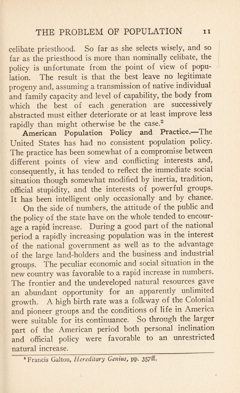 celibate priesthood. So far as she selects wisely, and so far as the priesthood is more than nominally celibate, the policy is unfortunate from the point of view of popu¬ lation. The result is that the best leave no legitimate progeny and, assuming a transmission of native individual and family capacity and level of capability, the body from which the best of each generation are successively abstracted must either deteriorate or at least improve less rapidly than might otherwise be the case.2 American Population Policy and Practice.—The United States has had no consistent population policy. The practice has been somewhat of a compromise between different points of view and conflicting interests and, consequently, it has tended to reflect the immediate social situation though somewhat modified by inertia, tradition, official stupidity, and the interests of powerful groups. It has been intelligent only occasionally and by chance. On the side of numbers, the attitude of the public and the policy of the state have on the whole tended to encour¬ age a rapid increase. During a good part of the national period a rapidly increasing population was in the interest of the national government as well as to the advantage of the large land-holders and the business and industrial groups. The peculiar economic and social situation in the new country was favorable to a rapid increase in numbers. The frontier and the undeveloped natural resources gave an abundant opportunity for an apparently unlimited growth. A high birth rate was a folkway of the Colonial and pioneer groups and the conditions of life in America were suitable for its continuance. So through the larger part of the American period both personal inclination and official policy were favorable to an unrestricted natural increase.