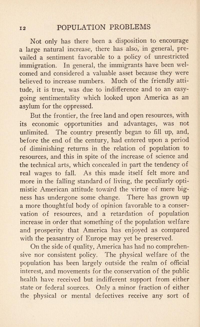 Not only has there been a disposition to encourage a large natural increase, there has also, in general, pre¬ vailed a sentiment favorable to a policy of unrestricted immigration. In general, the immigrants have been wel¬ comed and considered a valuable asset because they were believed to increase numbers. Much of the friendly atti¬ tude, it is true, was due to indifference and to an easy¬ going sentimentality which looked upon America as an asylum for the oppressed. But the frontier, the free land and open resources, with its economic opportunities and advantages, was not unlimited. The country presently began to fill up, and, before the end of the century, had entered upon a period of diminishing returns in the relation of population to resources, and this in spite of the increase of science and the technical arts, which concealed in part the tendency of real wages to fall. As this made itself felt more and more in the falling standard of living, the peculiarly opti¬ mistic American attitude toward the virtue of mere big¬ ness has undergone some change. There has grown up a more thoughtful body of opinion favorable to a conser¬ vation of resources, and a retardation of population increase in order that something of the population welfare and prosperity that America has enjoyed as compared with the peasantry of Europe may yet be preserved. On the side of quality, America has had no comprehen¬ sive nor consistent policy. The physical welfare of the population has been largely outside the realm of official interest, and movements for the conservation of the public health have received but indifferent support from either state or federal sources. Only a minor fraction of either the physical or mental defectives receive any sort of