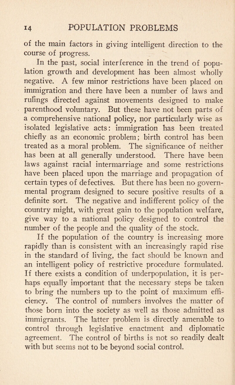 of the main factors in giving intelligent direction to the course of progress. In the past, social interference in the trend of popu¬ lation growth and development has been almost wholly negative. A few minor restrictions have been placed on immigration and there have been a number of laws and rulings directed against movements designed to make parenthood voluntary. But these have not been parts of a comprehensive national policy, nor particularly wise as isolated legislative acts: immigration has been treated chiefly as an economic problem; birth control has been treated as a moral problem. The significance of neither has been at all generally understood. There have been laws against racial intermarriage and some restrictions have been placed upon the marriage and propagation of certain types of defectives. But there has been no govern¬ mental program designed to secure positive results of a definite sort. The negative and indifferent policy of the country might, with great gain to the population welfare, give way to a national policy designed to control the number of the people and the quality of the stock. If the population of the country is increasing more rapidly than is consistent with an increasingly rapid rise in the standard of living, the fact should be known and an intelligent policy of restrictive procedure formulated. If there exists a condition of underpopulation, it is per¬ haps equally important that the necessary steps be taken to bring the numbers up to the point of maximum effi¬ ciency. The control of numbers involves the matter of those born into the society as well as those admitted as immigrants. The latter problem is directly amenable to control through legislative enactment and diplomatic agreement. The control of births is not so readily dealt with but seems not to be beyond social control.