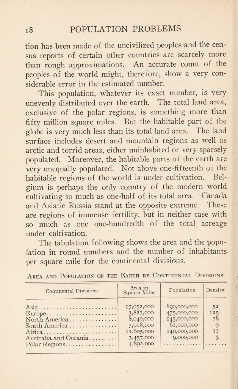 tion has been made of the uncivilized peoples and the cen¬ sus reports of certain other countries are scarcely more than rough approximations. An accurate count of the peoples of the world might, therefore, show a very con¬ siderable error in the estimated number. This population, whatever its exact number, is very unevenly distributed over the earth. The total land area, exclusive of the polar regions, is something more than fifty million square miles. But the habitable part of the globe is very much less than its total land area. The land surface includes desert and mountain regions as well as arctic and torrid areas, either uninhabited or very sparsely populated. Moreover, the habitable parts of the earth are very unequally populated. Not above one-fifteenth of the habitable regions of the world is under cultivation. Bel¬ gium is perhaps the only country of the modern world cultivating so much as one-half of its total area. Canada and Asiatic Russia stand at the opposite extreme. These are regions of immense fertility, but in neither case with so much as one one-hundredth of the total acreage under cultivation. The tabulation following shows the area and the popu¬ lation in round numbers and the number of inhabitants per square mile for the continental divisions. Area and Population of the Earth by Continental Divisions. Continental Divisions Area in Square Miles Population Density Asia. 17,052,000 890,000,000 52 Europe. 3,821,000 475,000,000' 125 North America. 8,040,000 145,000,000 18 South America. 7,018,000 61,000,000 9 Africa. 11,605,000 140,000,000 12 Australia and Oceania. UnlTr* R pai nn ^ 3,457,000 4,892,000 9,000,000 3