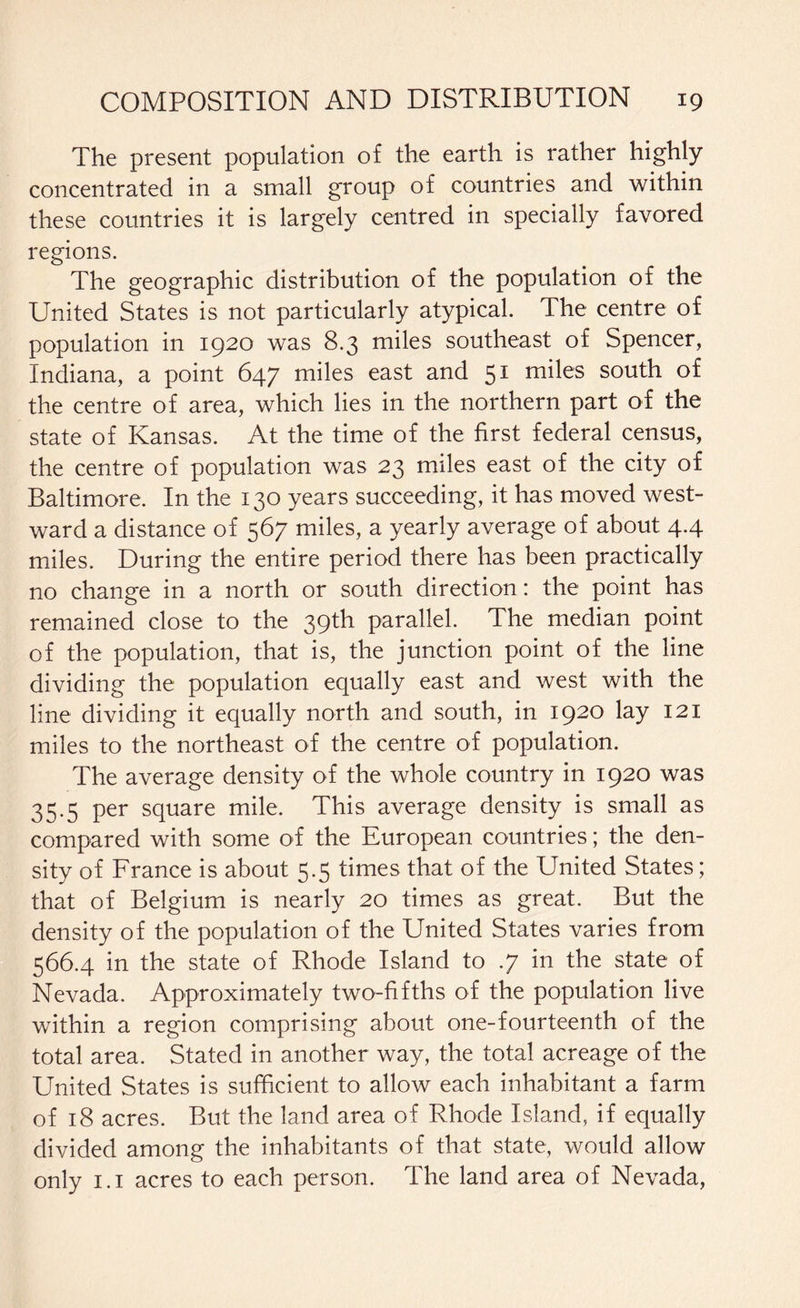 The present population of the earth is rather highly concentrated in a small group of countries and within these countries it is largely centred in specially favored regions. The geographic distribution of the population of the United States is not particularly atypical. The centre of population in 1920 was 8.3 miles southeast of Spencer, Indiana, a point 647 miles east and 51 miles south of the centre of area, which lies in the northern part of the state of Kansas. At the time of the first federal census, the centre of population was 23 miles east of the city of Baltimore. In the 130 years succeeding, it has moved west¬ ward a distance of 567 miles, a yearly average of about 4.4 miles. During the entire period there has been practically no change in a north or south direction: the point has remained close to the 39th parallel. The median point of the population, that is, the junction point of the line dividing the population equally east and west with the line dividing it equally north and south, in 1920 lay 121 miles to the northeast of the centre of population. The average density of the whole country in 1920 was 35.5 per square mile. This average density is small as compared with some of the European countries; the den¬ sity of France is about 5.5 times that of the United States; that of Belgium is nearly 20 times as great. But the density of the population of the United States varies from 566.4 in the state of Rhode Island to .7 in the state of Nevada. Approximately two-fifths of the population live within a region comprising about one-fourteenth of the total area. Stated in another way, the total acreage of the United States is sufficient to allow each inhabitant a farm of 18 acres. But the land area of Rhode Island, if equally divided among the inhabitants of that state, would allow only 1.1 acres to each person. The land area of Nevada,