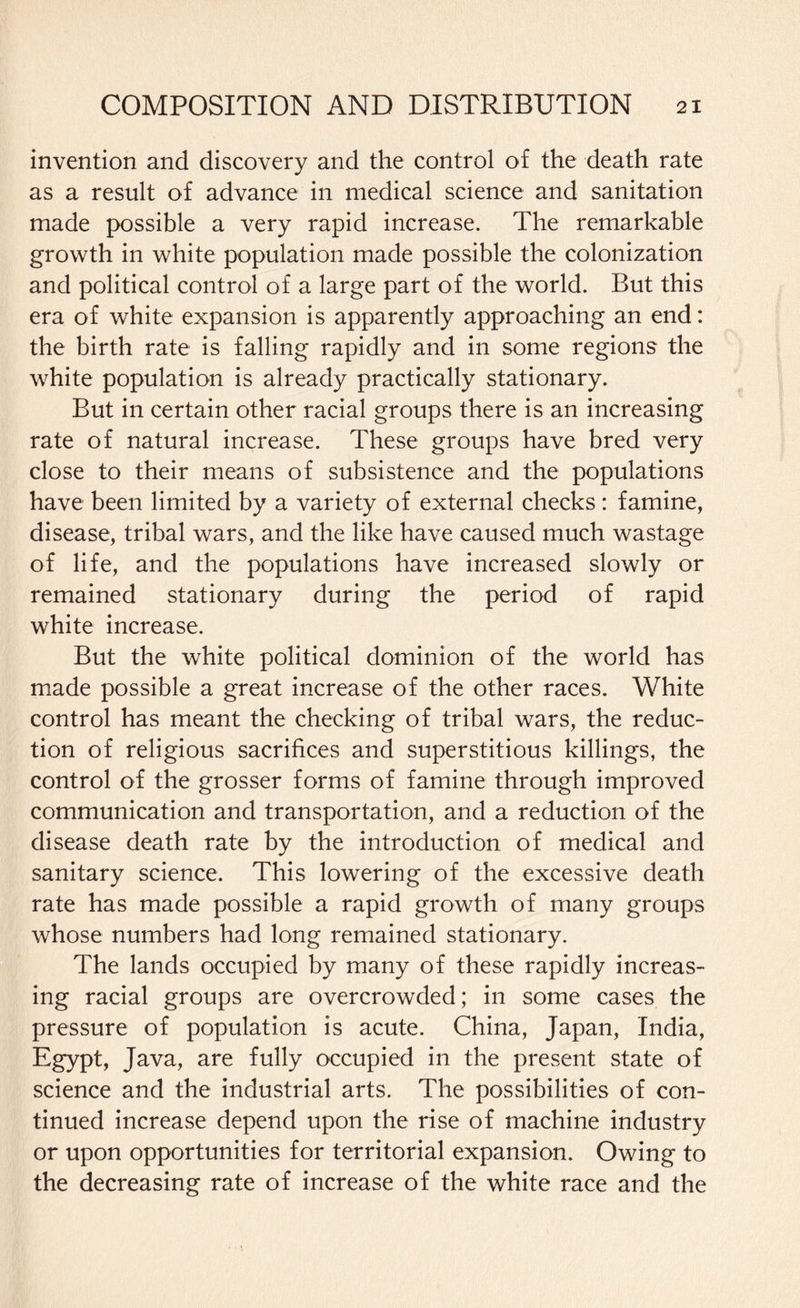 invention and discovery and the control of the death rate as a result of advance in medical science and sanitation made possible a very rapid increase. The remarkable growth in white population made possible the colonization and political control of a large part of the world. But this era of white expansion is apparently approaching an end: the birth rate is falling rapidly and in some regions the white population is already practically stationary. But in certain other racial groups there is an increasing rate of natural increase. These groups have bred very close to their means of subsistence and the populations have been limited by a variety of external checks: famine, disease, tribal wars, and the like have caused much wastage of life, and the populations have increased slowly or remained stationary during the period of rapid white increase. But the white political dominion of the world has made possible a great increase of the other races. White control has meant the checking of tribal wars, the reduc¬ tion of religious sacrifices and superstitious killings, the control of the grosser forms of famine through improved communication and transportation, and a reduction of the disease death rate by the introduction of medical and sanitary science. This lowering of the excessive death rate has made possible a rapid growth of many groups whose numbers had long remained stationary. The lands occupied by many of these rapidly increas¬ ing racial groups are overcrowded; in some cases the pressure of population is acute. China, Japan, India, Egypt, Java, are fully occupied in the present state of science and the industrial arts. The possibilities of con¬ tinued increase depend upon the rise of machine industry or upon opportunities for territorial expansion. Owing to the decreasing rate of increase of the white race and the