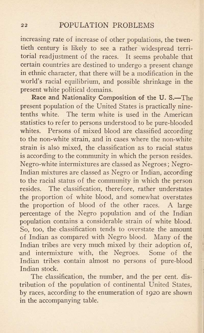 increasing rate of increase of other populations, the twen¬ tieth century is likely to see a rather widespread terri¬ torial readjustment of the races. It seems probable that certain countries are destined to undergo a present change in ethnic character, that there will be a modification in the world’s racial equilibrium, and possible shrinkage in the present white political domains. Race and Nationality Composition of the U, S.—The present population of the United States is practically nine- tenths white. The term white is used in the American statistics to refer to persons understood to be pure-blooded whites. Persons of mixed blood are classified according to the non-white strain, and in cases where the non-white strain is also mixed, the classification as to racial status is according to the community in which the person resides. Negro-white intermixtures are classed as Negroes; Negro- Indian mixtures are classed as Negro or Indian, according to the racial status of the community in which the person resides. The classification, therefore, rather understates the proportion of white blood, and somewhat overstates the proportion of blood of the other races. A large percentage of the Negro population and of the Indian population contains a considerable strain of white blood. So, too, the classification tends to overstate the amount of Indian as compared with Negro blood. Many of the Indian tribes are very much mixed by their adoption of, and intermixture with, the Negroes. Some of the Indian tribes contain almost no persons of pure-blood Indian stock. The classification, the number, and the per cent, dis¬ tribution of the population of continental United States, by races, according to the enumeration of 1920 are shown in the accompanying table.