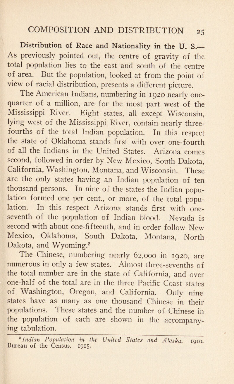 Distribution o£ Race and Nationality in the U. S,— As previously pointed out, the centre of gravity of the total population lies to the east and south of the centre of area. But the population, looked at from the point of view of racial distribution, presents a different picture. The American Indians, numbering in 1920 nearly one- quarter of a million, are for the most part west of the Mississippi River. Eight states, all except Wisconsin, lying west of the Mississippi River, contain nearly three- fourths of the total Indian population. In this respect the state of Oklahoma stands first with over one-fourth of all the Indians in the United States. Arizona comes second, followed in order by New Mexico, South Dakota, California, Washington, Montana, and Wisconsin. These are the only states having an Indian population of ten thousand persons. In nine of the states the Indian popu¬ lation formed one per cent., or more, of the total popu¬ lation. In this respect Arizona stands first with one- seventh of the population of Indian blood. Nevada is second with about one-fifteenth, and in order follow New Mexico, Oklahoma, South Dakota, Montana, North Dakota, and Wyoming.2 The Chinese, numbering nearly 62,000 in 1920, are numerous in only a few states. Almost three-sevenths of the total number are in the state of California, and over one-half of the total are in the three Pacific Coast states of Washington, Oregon, and California. Only nine states have as many as one thousand Chinese in their populations. These states and the number of Chinese in the population of each are shown in the accompany¬ ing tabulation. 2 Indian Population in the United States and Alaska. 1910. Bureau of the Census. 1915.