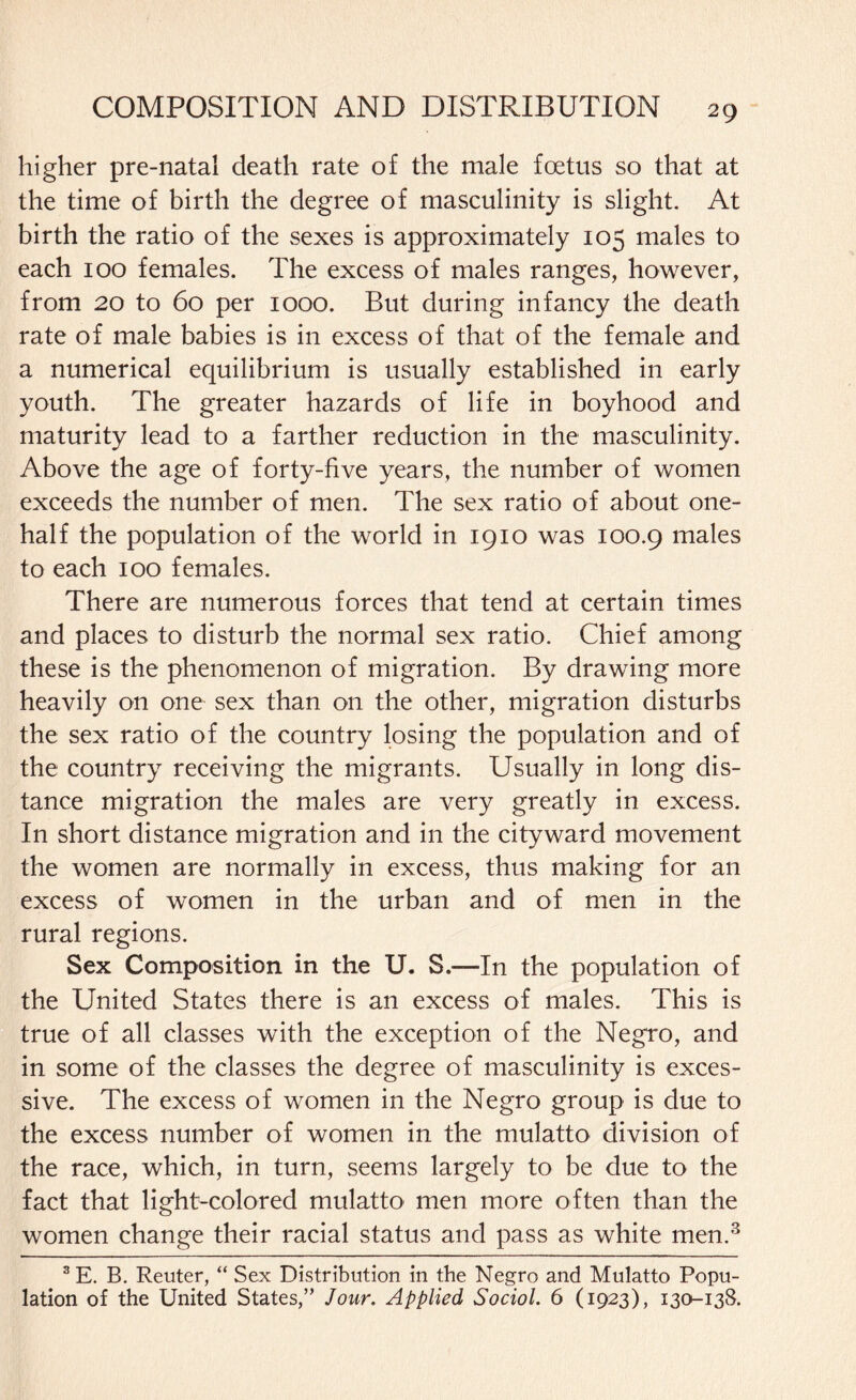 higher pre-natal death rate of the male foetus so that at the time of birth the degree of masculinity is slight. At birth the ratio of the sexes is approximately 105 males to each 100 females. The excess of males ranges, however, from 20 to 60 per 1000. But during infancy the death rate of male babies is in excess of that of the female and a numerical equilibrium is usually established in early youth. The greater hazards of life in boyhood and maturity lead to a farther reduction in the masculinity. Above the age of forty-five years, the number of women exceeds the number of men. The sex ratio of about one- half the population of the world in 1910 was 100.9 males to each 100 females. There are numerous forces that tend at certain times and places to disturb the normal sex ratio. Chief among these is the phenomenon of migration. By drawing more heavily on one sex than on the other, migration disturbs the sex ratio of the country losing the population and of the country receiving the migrants. Usually in long dis¬ tance migration the males are very greatly in excess. In short distance migration and in the cityward movement the women are normally in excess, thus making for an excess of women in the urban and of men in the rural regions. Sex Composition in the U. S.—-In the population of the United States there is an excess of males. This is true of all classes with the exception of the Negro, and in some of the classes the degree of masculinity is exces¬ sive. The excess of women in the Negro group is due to the excess number of women in the mulatto division of the race, which, in turn, seems largely to be due to the fact that light-colored mulatto men more often than the women change their racial status and pass as white men.3 3E. B. Reuter, “ Sex Distribution in the Negro and Mulatto Popu¬ lation of the United States,” Jour. Applied Sociol. 6 (1923), 130-138.