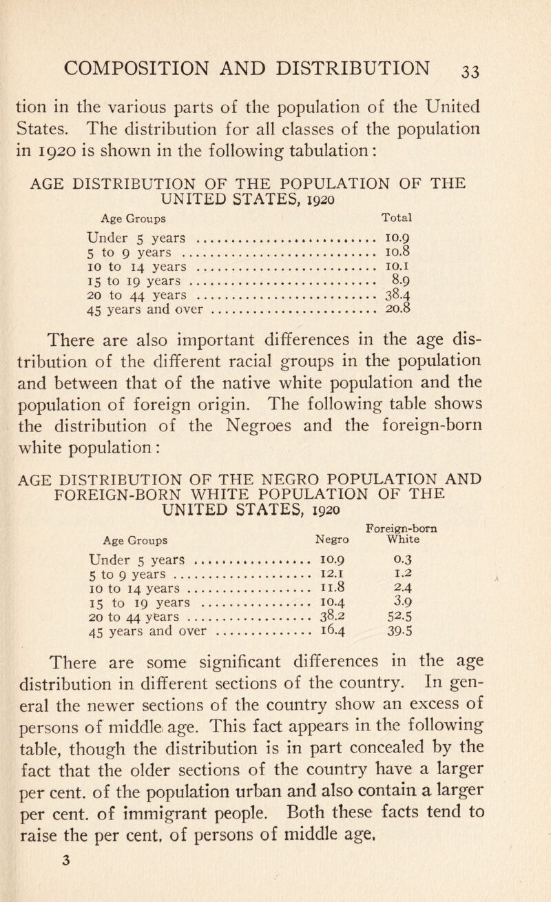tion in the various parts of the population of the United States. The distribution for all classes of the population in 1920 is shown in the following tabulation: AGE DISTRIBUTION OF THE POPULATION OF THE UNITED STATES, 1920 Age Groups Total Under 5 years . 10.9 5 to 9 years . 10.8 10 to 14 years . 10.1 15 to 19 years . 8.9 20 to 44 years . 38.4 45 years and over. 20.8 There are also important differences in the age dis¬ tribution of the different racial groups in the population and between that of the native white population and the population of foreign origin. The following table shows the distribution of the Negroes and the foreign-born white population: AGE DISTRIBUTION OF THE NEGRO POPULATION AND FOREIGN-BORN WHITE POPULATION OF THE UNITED STATES, 1920 Age Groups Negro Foreign-born White Under 5 years . 0.3 5 to 9 years . 1.2 10 to 14 years . 2.4 15 to 19 years . . IO.4 3.9 20 to 44 years. 52.5 45 years and over . 39-5 There are some significant differences in the age distribution in different sections of the country. In gen¬ eral the newer sections of the country show an excess of persons of middle: age. This fact appears in the following table, though the distribution is in part concealed by the fact that the older sections of the country have a larger per cent, of the population urban and also contain a larger per cent, of immigrant people. Both these facts tend to raise the per cent, of persons of middle age, 3
